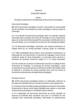 Capítulo II
Disposições Especiais
Seção I
Princípios Fundamentais na Elaboração de Documentos Psicológicos
Documento Psicológico
Art. 4.º O documento psicológico constitui instrumento de comunicação
escrita resultante da prestação de serviço psicológico à pessoa, grupo ou
instituição.
§ 1.º A confecção do documento psicológico deve ser realizada mediante
solicitação da(o) usuária(o) do serviço de Psicologia, de seus responsáveis
legais, de uma(um) profissional específico, das equipes multidisciplinares ou
das autoridades, ou ser resultado de um processo de avaliação psicológica.
§ 2.º O documento psicológico sistematiza uma conduta profissional na
relação direta de um serviço prestado à pessoa, grupo ou instituição.
§ 3.º A(O) psicóloga(o) deverá adotar, como princípios fundamentais na
elaboração de seus documentos, as técnicas da linguagem escrita formal
(conforme artigo 6.º desta Resolução) e os princípios éticos, técnicos e
científicos da profissão (conforme artigos 5.º e 7.º desta Resolução).
§ 4.º De acordo com os deveres fundamentais previstos no Código de Ética
Profissional do Psicólogo, na prestação de serviços psicológicos, as(os)
envolvidas(os) no processo possuem o direito de receber informações sobre
os objetivos e resultados do serviço prestado, bem como ter acesso ao
documento produzido pela atividade da(o) psicóloga(o).
Princípios Técnicos
Art. 5.º Os documentos psicológicos devem ser elaborados conforme os
princípios de qualidade técnica e científica presentes neste regulamento.
§ 1.º Os documentos emitidos pela(o) psicóloga(o) concretizam informações
fundamentais e devem conter dados fidedignos que validam a construção
do pensamento psicológico e a finalidade a que se destina.
§ 2.º A elaboração de documento decorrente do serviço prestado no
exercício da profissão deve considerar que este é o resultado de uma
avaliação e/ou intervenção psicológica, observando os condicionantes
 