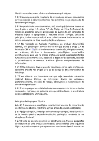 históricos e sociais e seus efeitos nos fenômenos psicológicos.
§ 3.º O documento escrito resultante da prestação de serviços psicológicos
deve considerar a natureza dinâmica, não definitiva e não cristalizada do
fenômeno psicológico.
§ 4.º Ao produzir documentos escritos, a(o) psicóloga(o) deve se basear no
que dispõe o artigo 1.º, alínea "c", do Código de Ética Profissional do
Psicólogo, prestando serviços psicológicos de qualidade, em condições de
trabalho dignas e apropriadas à natureza desses serviços, utilizando
princípios, conhecimentos e técnicas reconhecidamente fundamentados na
ciência psicológica, na ética e na legislação profissional.
§ 5.º Na realização da Avaliação Psicológica, ao produzir documentos
escritos, a(o) psicóloga(o) deve se basear no que dispõe o artigo 2.º da
Resolução CFP n.º 09/2018, fundamentando sua decisão, obrigatoriamente,
em métodos, técnicas e instrumentos psicológicos reconhecidos
cientificamente para uso na prática profissional da(o) psicóloga(o) (fontes
fundamentais de informação), podendo, a depender do contexto, recorrer
a procedimentos e recursos auxiliares (fontes complementares de
informação).
§ 6.º A(O) psicóloga(o) deve resguardar os cuidados com o sigilo profissional,
conforme previsto nos artigos 9.º e 10 do Código de Ética Profissional do
Psicólogo.
§ 7.º Ao elaborar um documento em que seja necessário referenciar
material teórico técnico, as referências devem ser colocadas,
preferencialmente, em nota de rodapé, observando a especificidade do
documento produzido.
§ 8.º Toda e qualquer modalidade de documento deverá ter todas as laudas
numeradas, rubricadas da primeira até a penúltima lauda, e a assinatura
da(o) psicóloga(o) na última página.
Princípios da Linguagem Técnica
Art. 6.º O documento psicológico constitui instrumento de comunicação
que tem como objetivo registrar o serviço prestado pela(o) psicóloga(o).
§ 1.º A(o) psicóloga(o), ao redigir o documento psicológico, deve expressar-
se de maneira precisa, expondo o raciocínio psicológico resultante da sua
atuação profissional.
§ 2.º O texto do documento deve ser construído com frases e parágrafos
que resultem de uma articulação de ideias, caracterizando uma sequência
lógica de posicionamentos que representem o nexo causal resultante de seu
 