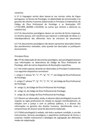 raciocínio.
§ 3.º A linguagem escrita deve basear-se nas normas cultas da língua
portuguesa, na técnica da Psicologia, na objetividade da comunicação e na
garantia dos direitos humanos (observando os Princípios Fundamentais do
Código de Ética Profissional do Psicólogo e as Resoluções CFP
n.º 01/1999, 18/2002 e 01/2018, ou outras que venham a alterá-las ou
substituí-las).
§ 4.º Os documentos psicológicos devem ser escritos de forma impessoal,
na terceira pessoa, com coerência que expresse a ordenação de ideias e a
interdependência dos diferentes itens da estrutura do documento.
§ 5.º Os documentos psicológicos não devem apresentar descrições literais
dos atendimentos realizados, salvo quando tais descrições se justifiquem
tecnicamente.
Princípios Éticos
Art. 7.º Na elaboração de documento psicológico, a(o) psicóloga(o) baseará
suas informações na observância do Código de Ética Profissional do
Psicólogo, além de outros dispositivos de Resoluções específicas.
§ 1.º De modo especial, deverão ser observados os Princípios Fundamentais
e os seguintes dispositivos normativos:
I - artigo 1.º, alíneas “b”, “c”, “f”, “g”, “h”, “i”, do Código de Ética Profissional
do Psicólogo;
II - artigo 2.º, alíneas “f”, “g”, “h”, “j", “k”, “q”, do Código de Ética Profissional
do Psicólogo;
III - artigo 11, do Código de Ética Profissional do Psicólogo;
IV - artigo 12, do Código de Ética Profissional do Psicólogo;
V - artigo 18, do Código de Ética Profissional do Psicólogo.
§ 2.º Devem ser observados, ainda, os deveres da(o) psicóloga(o) no que diz
respeito ao sigilo profissional em relação às equipes interdisciplinares, às
relações com a justiça e com as políticas públicas, e o alcance das
informações na garantia dos direitos humanos, identificando riscos e
compromissos do alcance social do documento elaborado.
§ 3.º À(Ao) psicóloga(o) é vedado, sob toda e qualquer condição, o uso dos
instrumentos, técnicas psicológicas e experiência profissional de forma a
sustentar modelo institucional e ideológico de segregação dos diferentes
modos de subjetivação.
 