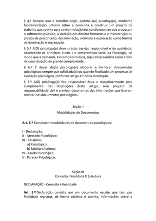 § 4.º Sempre que o trabalho exigir, poderá a(o) psicóloga(o), mediante
fundamentação, intervir sobre a demanda e construir um projeto de
trabalho que aponte para a reformulação dos condicionantes que provocam
o sofrimento psíquico, a violação dos direitos humanos e a manutenção ou
prática de preconceito, discriminação, violência e exploração como formas
de dominação e segregação.
§ 5.º A(O) psicóloga(o) deve prestar serviço responsável e de qualidade,
observando os princípios éticos e o compromisso social da Psicologia, de
modo que a demanda, tal como formulada, seja compreendida como efeito
de uma situação de grande complexidade.
§ 6.º É dever da(o) psicóloga(o) elaborar e fornecer documentos
psicológicos sempre que solicitada(o) ou quando finalizado um processo de
avaliação psicológica, conforme artigo 4.º desta Resolução.
§ 7.º A(O) psicóloga(o) fica responsável ética e disciplinarmente pelo
cumprimento das disposições deste artigo, sem prejuízo da
responsabilidade civil e criminal decorrentes das informações que fizerem
constar nos documentos psicológicos.
Seção II
Modalidades de Documentos
Art. 8.º Constituem modalidades de documentos psicológicos:
I - Declaração;
II - Atestado Psicológico;
III - Relatório:
a) Psicológico;
b) Multiprofissional;
IV - Laudo Psicológico;
V - Parecer Psicológico.
Seção III
Conceito, Finalidade E Estrutura
DECLARAÇÃO - Conceito e finalidade
Art. 9.º Declaração consiste em um documento escrito que tem por
finalidade registrar, de forma objetiva e sucinta, informações sobre a
 