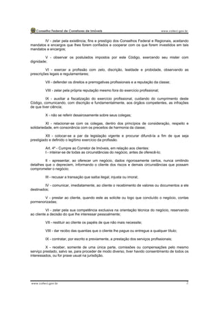 2
IV - zelar pela existência, fins e prestígio dos Conselhos Federal e Regionais, aceitando
mandatos e encargos que lhes forem confiados e cooperar com os que forem investidos em tais
mandatos e encargos;
V - observar os postulados impostos por este Código, exercendo seu mister com
dignidade;
VI - exercer a profissão com zelo, discrição, lealdade e probidade, observando as
prescrições legais e regulamentares;
VII - defender os direitos e prerrogativas profissionais e a reputação da classe;
VIII - zelar pela própria reputação mesmo fora do exercício profissional;
IX - auxiliar a fiscalização do exercício profissional, cuidando do cumprimento deste
Código, comunicando, com discrição e fundamentalmente, aos órgãos competentes, as infrações
de que tiver ciência;
X - não se referir desairosamente sobre seus colegas;
XI - relacionar-se com os colegas, dentro dos princípios de consideração, respeito e
solidariedade, em consonância com os preceitos de harmonia da classe;
XII - colocar-se a par da legislação vigente e procurar difundi-la a fim de que seja
prestigiado e definido o legítimo exercício da profissão.
Art. 4º - Cumpre ao Corretor de Imóveis, em relação aos clientes:
I - inteirar-se de todas as circunstâncias do negócio, antes de oferecê-lo;
II - apresentar, ao oferecer um negócio, dados rigorosamente certos, nunca omitindo
detalhes que o depreciem, informando o cliente dos riscos e demais circunstâncias que possam
comprometer o negócio;
III - recusar a transação que saiba ilegal, injusta ou imoral;
IV - comunicar, imediatamente, ao cliente o recebimento de valores ou documentos a ele
destinados;
V - prestar ao cliente, quando este as solicite ou logo que concluído o negócio, contas
pormenorizadas;
VI - zelar pela sua competência exclusiva na orientação técnica do negócio, reservando
ao cliente a decisão do que lhe interessar pessoalmente;
VII - restituir ao cliente os papéis de que não mais necessite;
VIII - dar recibo das quantias que o cliente lhe pague ou entregue a qualquer título;
IX - contratar, por escrito e previamente, a prestação dos serviços profissionais;
X - receber, somente de uma única parte, comissões ou compensações pelo mesmo
serviço prestado, salvo se, para proceder de modo diverso, tiver havido consentimento de todos os
interessados, ou for praxe usual na jurisdição.
 