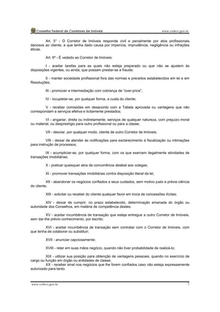 3
Art. 5° - O Corretor de Imóveis responde civil e penalmente por atos profissionais
danosos ao cliente, a que tenha dado causa por imperícia, imprudência, negligência ou infrações
éticas.
Art. 6º - É vedado ao Corretor de Imóveis:
I - aceitar tarefas para as quais não esteja preparado ou que não se ajustem às
disposições vigentes, ou ainda, que possam prestar-se a fraude;
II - manter sociedade profissional fora das normas e preceitos estabelecidos em lei e em
Resoluções;
III - promover a intermediação com cobrança de “over-price”;
IV - locupletar-se, por qualquer forma, a custa do cliente;
V - receber comissões em desacordo com a Tabela aprovada ou vantagens que não
correspondam a serviços efetiva e licitamente prestados;
VI - angariar, direta ou indiretamente, serviços de qualquer natureza, com prejuízo moral
ou material, ou desprestígio para outro profissional ou para a classe;
VII - desviar, por qualquer modo, cliente de outro Corretor de Imóveis;
VIII - deixar de atender às notificações para esclarecimento à fiscalização ou intimações
para instrução de processos;
IX - acumpliciar-se, por qualquer forma, com os que exercem ilegalmente atividades de
transações imobiliárias;
X - praticar quaisquer atos de concorrência desleal aos colegas;
XI - promover transações imobiliárias contra disposição literal da lei;
XII - abandonar os negócios confiados a seus cuidados, sem motivo justo e prévia ciência
do cliente;
XIII - solicitar ou receber do cliente qualquer favor em troca de concessões ilícitas;
XIV - deixar de cumprir, no prazo estabelecido, determinação emanada do órgão ou
autoridade dos Conselhos, em matéria de competência destes;
XV - aceitar incumbência de transação que esteja entregue a outro Corretor de Imóveis,
sem dar-lhe prévio conhecimento, por escrito;
XVI - aceitar incumbência de transação sem contratar com o Corretor de Imóveis, com
que tenha de colaborar ou substituir;
XVII - anunciar capciosamente;
XVIII - reter em suas mãos negócio, quando não tiver probabilidade de realizá-lo;
XIX - utilizar sua posição para obtenção de vantagens pessoais, quando no exercício de
cargo ou função em órgão ou entidades de classe;
XX - receber sinal nos negócios que lhe forem confiados caso não esteja expressamente
autorizado para tanto.
 