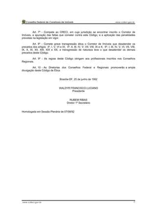 4
Art. 7º - Compete ao CRECI, em cuja jurisdição se encontrar inscrito o Corretor de
Imóveis, a apuração das faltas que cometer contra este Código, e a aplicação das penalidades
previstas na legislação em vigor.
Art. 8º - Comete grave transgressão ética o Corretor de Imóveis que desatender os
preceitos dos artigos 3º, I, V, VI e IX; 4º, II, III, IV, V, VII, VIII, IX e X; 6º, I, III, IV, V, VI, VII, VIII,
IX, X, XI, XII, XIII, XIX e XX, e transgressão de natureza leve o que desatender os demais
preceitos deste Código.
Art. 9º - As regras deste Código obrigam aos profissionais inscritos nos Conselhos
Regionais.
Art. 10 - As Diretorias dos Conselhos Federal e Regionais promoverão a ampla
divulgação deste Código de Ética.
Brasília-DF, 25 de junho de 1992
WALDYR FRANCISCO LUCIANO
Presidente
RUBEM RIBAS
Diretor 1º Secretário
Homologada em Sessão Plenária de 07/08/92
 
