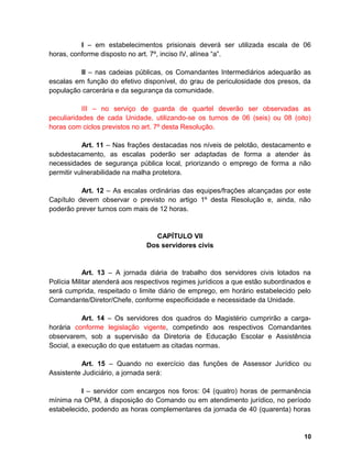 I – em estabelecimentos prisionais deverá ser utilizada escala de 06
horas, conforme disposto no art. 7º, inciso IV, alínea “a”.
II – nas cadeias públicas, os Comandantes Intermediários adequarão as
escalas em função do efetivo disponível, do grau de periculosidade dos presos, da
população carcerária e da segurança da comunidade.
III – no serviço de guarda de quartel deverão ser observadas as
peculiaridades de cada Unidade, utilizando-se os turnos de 06 (seis) ou 08 (oito)
horas com ciclos previstos no art. 7º desta Resolução.
Art. 11 – Nas frações destacadas nos níveis de pelotão, destacamento e
subdestacamento, as escalas poderão ser adaptadas de forma a atender às
necessidades de segurança pública local, priorizando o emprego de forma a não
permitir vulnerabilidade na malha protetora.
Art. 12 – As escalas ordinárias das equipes/frações alcançadas por este
Capítulo devem observar o previsto no artigo 1º desta Resolução e, ainda, não
poderão prever turnos com mais de 12 horas.
CAPÍTULO VII
Dos servidores civis
Art. 13 – A jornada diária de trabalho dos servidores civis lotados na
Polícia Militar atenderá aos respectivos regimes jurídicos a que estão subordinados e
será cumprida, respeitado o limite diário de emprego, em horário estabelecido pelo
Comandante/Diretor/Chefe, conforme especificidade e necessidade da Unidade.
Art. 14 – Os servidores dos quadros do Magistério cumprirão a carga-
horária conforme legislação vigente, competindo aos respectivos Comandantes
observarem, sob a supervisão da Diretoria de Educação Escolar e Assistência
Social, a execução do que estatuem as citadas normas.
Art. 15 – Quando no exercício das funções de Assessor Jurídico ou
Assistente Judiciário, a jornada será:
I – servidor com encargos nos foros: 04 (quatro) horas de permanência
mínima na OPM, à disposição do Comando ou em atendimento jurídico, no período
estabelecido, podendo as horas complementares da jornada de 40 (quarenta) horas
10
 