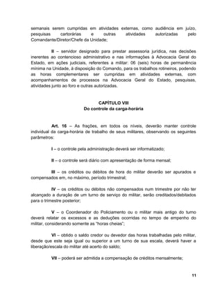 semanais serem cumpridas em atividades externas, como audiência em juízo,
pesquisas cartorárias e outras atividades autorizadas pelo
Comandante/Diretor/Chefe da Unidade;
II – servidor designado para prestar assessoria jurídica, nas decisões
inerentes ao contencioso administrativo e nas informações à Advocacia Geral do
Estado, em ações judiciais, referentes a militar: 06 (seis) horas de permanência
mínima na Unidade, à disposição do Comando, para os trabalhos rotineiros, podendo
as horas complementares ser cumpridas em atividades externas, com
acompanhamentos de processos na Advocacia Geral do Estado, pesquisas,
atividades junto ao foro e outras autorizadas.
CAPÍTULO VIII
Do controle da carga-horária
Art. 16 – As frações, em todos os níveis, deverão manter controle
individual da carga-horária de trabalho de seus militares, observando os seguintes
parâmetros:
I – o controle pela administração deverá ser informatizado;
II – o controle será diário com apresentação de forma mensal;
III – os créditos ou débitos de hora do militar deverão ser apurados e
compensados em, no máximo, período trimestral;
IV – os créditos ou débitos não compensados num trimestre por não ter
alcançado a duração de um turno de serviço do militar, serão creditados/debitados
para o trimestre posterior;
V – o Coordenador do Policiamento ou o militar mais antigo do turno
deverá relatar os excessos e as deduções ocorridas no tempo de empenho do
militar, considerando somente as “horas cheias”;
VI – obtido o saldo credor ou devedor das horas trabalhadas pelo militar,
desde que este seja igual ou superior a um turno de sua escala, deverá haver a
liberação/escala do militar até acerto do saldo;
VII – poderá ser admitida a compensação de créditos mensalmente;
11
 