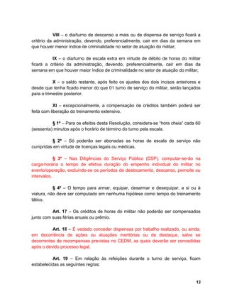 VIII – o dia/turno de descanso a mais ou de dispensa de serviço ficará a
critério da administração, devendo, preferencialmente, cair em dias da semana em
que houver menor índice de criminalidade no setor de atuação do militar;
IX – o dia/turno de escala extra em virtude de débito de horas do militar
ficará a critério da administração, devendo, preferencialmente, cair em dias da
semana em que houver maior índice de criminalidade no setor de atuação do militar;
X – o saldo restante, após feito os ajustes dos dois incisos anteriores e
desde que tenha ficado menor do que 01 turno de serviço do militar, serão lançados
para o trimestre posterior.
XI – excepcionalmente, a compensação de créditos também poderá ser
feita com liberação do treinamento extensivo.
§ 1º – Para os efeitos desta Resolução, considera-se “hora cheia” cada 60
(sessenta) minutos após o horário de término do turno pela escala.
§ 2º – Só poderão ser abonadas as horas de escala de serviço não
cumpridas em virtude de licenças legais ou médicas.
§ 3º – Nas Diligências do Serviço Público (DSP), computar-se-ão na
carga-horária o tempo de efetiva duração do empenho individual do militar no
evento/operação, excluindo-se os períodos de deslocamento, descanso, pernoite ou
intervalos.
§ 4º – O tempo para armar, equipar, desarmar e desequipar, a si ou à
viatura, não deve ser computado em nenhuma hipótese como tempo do treinamento
tático.
Art. 17 – Os créditos de horas do militar não poderão ser compensados
junto com suas férias anuais ou prêmio.
Art. 18 – É vedado conceder dispensas por trabalho realizado, ou ainda,
em decorrência de ações ou atuações meritórias ou de destaque, salvo se
decorrentes de recompensas previstas no CEDM, as quais deverão ser concedidas
após o devido processo legal.
Art. 19 – Em relação às refeições durante o turno de serviço, ficam
estabelecidas as seguintes regras:
12
 