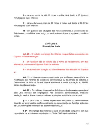 I – para os turnos de até 06 horas, o militar terá direito a 15 (quinze)
minutos para fazer refeição.
II – para os turnos de mais de 06 horas, o militar terá direito a 30 (trinta)
minutos para fazer refeição.
III – em qualquer das situações dos incisos anteriores, o Coordenador do
Policiamento ou o Militar mais antigo no serviço deverá liberar a equipe e controlar o
tempo.
CAPÍTULO IX
Disposições finais
Art. 20 – É vedado o emprego de militares, resguardadas as exceções do
Capítulo VI desta resolução:
I – em qualquer tipo de escala sob a forma de revezamento, em dias
alternados, com ou sem folga nos finais de semana.
II – em turnos com duração ou ciclo diferentes dos descritos no Capítulo
V.
Art. 21 – Havendo casos excepcionais que justifiquem necessidade de
modificação dos horários de expediente administrativo ou de jornada de trabalho, o
Comandante de RPM ou Diretor deverá apresentar a prévia solicitação ao EMPM,
para a devida aprovação.
Art. 22 – Os militares dispensados definitivamente do serviço operacional
pela JCS deverão ser empregados nas atividades administrativas, mediante
avaliação médica, liberando-se os militares aptos para a atividade operacional.
§ 1º – Os Cb/Sd do QPPM dispensados temporária ou definitivamente
deverão ser empregados, preferencialmente, no desempenho de funções atribuídas
às Cias/Pel ou para confecção de ocorrências no REDS
§ 2º – O emprego dos militares se dará em atividade compatível com sua
capacidade, de acordo com a avaliação do Oficial QOS Médico do NAIS.
13
 