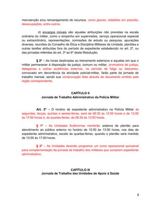 manutenção e/ou remanejamento de recursos, como greves, rebeliões em presídio,
desocupações, entre outros.
d) encargos móveis são aquelas atribuições não previstas na escala
ordinária do militar, como o empenho em supervisões, serviço operacional especial
ou extraordinário, representações, comissões de estudo ou pesquisa, apurações
diversas, reuniões do Conselho de Ética e Disciplina Militares da Unidade, plantões e
outras tarefas atribuídas fora do período de expediente estabelecido no art. 2º, ou
das jornadas referidas do art. 3º ao 6º desta Resolução.
§ 2º – As horas destinadas ao treinamento extensivo e aquelas em que o
militar permanecer à disposição da justiça, comum ou militar, promotoria de justiça,
delegacias e outras audiências externas, no período de folga ou descanso,
convocado em decorrência da atividade policial-militar, farão parte da jornada de
trabalho mensal, sendo sua comprovação feita através de documento emitido pelo
órgão correspondente.
CAPÍTULO II
Jornada de Trabalho Administrativo da Polícia Militar
Art. 2º – O horário de expediente administrativo na Polícia Militar às
segundas, terças, quintas e sextas-feiras, será de 08:30 às 12:00 horas e de 13:00
às 17:00 horas e, às quartas-feiras, de 08:30 às 13:00 horas.
§ 1º – As Unidades Autônomas manterão sistema de plantão para
atendimento ao público externo no horário de 12:00 às 13:00 horas, nos dias de
expediente administrativo, exceto às quartas-feiras, quando o plantão será mantido
de 13:00 às 17:00 horas.
§ 2º – As Unidades deverão programar um turno operacional quinzenal
para complementação da jornada de trabalho dos militares que cumprem expediente
administrativo.
CAPÍTULO III
Jornada de Trabalho das Unidades de Apoio à Saúde
2
 