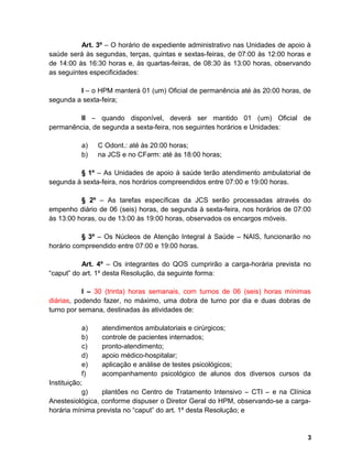 Art. 3º – O horário de expediente administrativo nas Unidades de apoio à
saúde será às segundas, terças, quintas e sextas-feiras, de 07:00 às 12:00 horas e
de 14:00 às 16:30 horas e, às quartas-feiras, de 08:30 às 13:00 horas, observando
as seguintes especificidades:
I – o HPM manterá 01 (um) Oficial de permanência até às 20:00 horas, de
segunda a sexta-feira;
II – quando disponível, deverá ser mantido 01 (um) Oficial de
permanência, de segunda a sexta-feira, nos seguintes horários e Unidades:
a) C Odont.: até às 20:00 horas;
b) na JCS e no CFarm: até às 18:00 horas;
§ 1º – As Unidades de apoio à saúde terão atendimento ambulatorial de
segunda à sexta-feira, nos horários compreendidos entre 07:00 e 19:00 horas.
§ 2º – As tarefas específicas da JCS serão processadas através do
empenho diário de 06 (seis) horas, de segunda à sexta-feira, nos horários de 07:00
às 13:00 horas, ou de 13:00 às 19:00 horas, observados os encargos móveis.
§ 3º – Os Núcleos de Atenção Integral à Saúde – NAIS, funcionarão no
horário compreendido entre 07:00 e 19:00 horas.
Art. 4º – Os integrantes do QOS cumprirão a carga-horária prevista no
“caput” do art. 1º desta Resolução, da seguinte forma:
I – 30 (trinta) horas semanais, com turnos de 06 (seis) horas mínimas
diárias, podendo fazer, no máximo, uma dobra de turno por dia e duas dobras de
turno por semana, destinadas às atividades de:
a) atendimentos ambulatoriais e cirúrgicos;
b) controle de pacientes internados;
c) pronto-atendimento;
d) apoio médico-hospitalar;
e) aplicação e análise de testes psicológicos;
f) acompanhamento psicológico de alunos dos diversos cursos da
Instituição;
g) plantões no Centro de Tratamento Intensivo – CTI – e na Clínica
Anestesiológica, conforme dispuser o Diretor Geral do HPM, observando-se a carga-
horária mínima prevista no “caput” do art. 1º desta Resolução; e
3
 