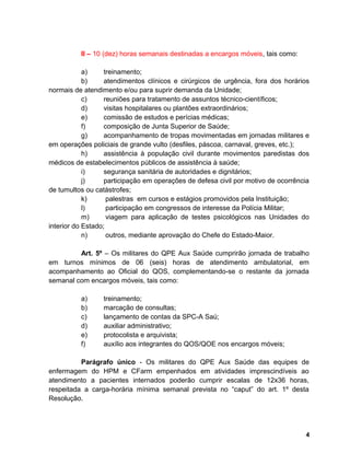II – 10 (dez) horas semanais destinadas a encargos móveis, tais como:
a) treinamento;
b) atendimentos clínicos e cirúrgicos de urgência, fora dos horários
normais de atendimento e/ou para suprir demanda da Unidade;
c) reuniões para tratamento de assuntos técnico-científicos;
d) visitas hospitalares ou plantões extraordinários;
e) comissão de estudos e perícias médicas;
f) composição de Junta Superior de Saúde;
g) acompanhamento de tropas movimentadas em jornadas militares e
em operações policiais de grande vulto (desfiles, páscoa, carnaval, greves, etc.);
h) assistência à população civil durante movimentos paredistas dos
médicos de estabelecimentos públicos de assistência à saúde;
i) segurança sanitária de autoridades e dignitários;
j) participação em operações de defesa civil por motivo de ocorrência
de tumultos ou catástrofes;
k) palestras em cursos e estágios promovidos pela Instituição;
l) participação em congressos de interesse da Polícia Militar;
m) viagem para aplicação de testes psicológicos nas Unidades do
interior do Estado;
n) outros, mediante aprovação do Chefe do Estado-Maior.
Art. 5º – Os militares do QPE Aux Saúde cumprirão jornada de trabalho
em turnos mínimos de 06 (seis) horas de atendimento ambulatorial, em
acompanhamento ao Oficial do QOS, complementando-se o restante da jornada
semanal com encargos móveis, tais como:
a) treinamento;
b) marcação de consultas;
c) lançamento de contas da SPC-A Saú;
d) auxiliar administrativo;
e) protocolista e arquivista;
f) auxílio aos integrantes do QOS/QOE nos encargos móveis;
Parágrafo único - Os militares do QPE Aux Saúde das equipes de
enfermagem do HPM e CFarm empenhados em atividades imprescindíveis ao
atendimento a pacientes internados poderão cumprir escalas de 12x36 horas,
respeitada a carga-horária mínima semanal prevista no “caput” do art. 1º desta
Resolução.
4
 