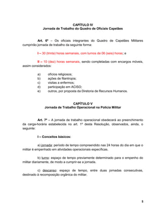 CAPÍTULO IV
Jornada de Trabalho do Quadro de Oficiais Capelães
Art. 6º – Os oficiais integrantes do Quadro de Capelães Militares
cumprirão jornada de trabalho da seguinte forma:
I – 30 (trinta) horas semanais, com turnos de 06 (seis) horas; e
II – 10 (dez) horas semanais, sendo completadas com encargos móveis,
assim considerados:
a) ofícios religiosos;
b) ações de filantropia;
c) visitas a enfermos;
d) participação em ACISO;
e) outros, por proposta da Diretoria de Recursos Humanos.
CAPÍTULO V
Jornada de Trabalho Operacional na Polícia Militar
Art. 7º – A jornada de trabalho operacional obedecerá ao preenchimento
da carga-horária estabelecida no art. 1º desta Resolução, observados, ainda, o
seguinte:
I – Conceitos básicos:
a) jornada: período de tempo compreendido nas 24 horas do dia em que o
militar é empenhado em atividades operacionais específicas.
b) turno: espaço de tempo previamente determinado para o empenho do
militar diariamente, de modo a cumprir-se a jornada.
c) descanso: espaço de tempo, entre duas jornadas consecutivas,
destinado à recomposição orgânica do militar.
5
 