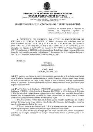 SERVIÇO PÚBLICO FEDERAL

UNIVERSIDADE FEDERAL DE SANTA CATARINA
ÓRGÃOS DELIBERATIVOS CENTRAIS
CAMPUS UNIVERSITÁRIO – TRINDADE – CEP: 88040-900 - FLORIANÓPOLIS - SC
TELEFONES: (48) 3721-9522 - 3721-9661 – 3721-4916
E-mail: conselhos@contato.ufsc.br

RESOLUÇÃO NORMATIVA Nº 34/CUn/2013, DE 17 DE SETEMBRO DE 2013.
Estabelece as normas para o ingresso na
carreira
do
magistério
superior
da
Universidade Federal de Santa Catarina.

A PRESIDENTA EM EXERCÍCIO DO CONSELHO UNIVERSITÁRIO DA
UNIVERSIDADE FEDERAL DE SANTA CATARINA, no uso de suas atribuições, tendo em
vista o disposto nos arts. 53, V, 54, § 1º, I, e 66 da Lei nº 9.394/1996, no Decreto nº
94.664/1987, na Lei nº 8.112/1990, na Lei nº 10.741/2003, na Lei nº 12.772/2012 e suas
alterações, no Decreto nº 3.298/1999, no Decreto nº 6.944/2009, na Portaria Ministerial nº
475/1987, na Portaria nº 243/2011, no Regimento Geral desta Universidade e no que deliberou o
Conselho Universitário em sessão realizada em 17 de setembro de 2013, conforme Parecer nº
29/CUn/2013, constante do Processo nº 23080.041668/2013-92,

RESOLVE:
TÍTULO I
DO CONCURSO
CAPÍTULO I
DISPOSIÇÕES INICIAIS
Art. 1º O ingresso nas classes da carreira do magistério superior dar-se-á, na forma estabelecida
nesta Resolução Normativa, mediante concurso público de provas e títulos para o cargo isolado
de professor titular-livre, de classe e nível únicos, e para o primeiro nível de vencimento da
Classe A, conforme a denominação definida no edital, obedecendo-se à ordem de classificação e
ao prazo de sua validade.
Art. 2º A Pró-Reitoria de Graduação (PROGRAD), em conjunto com a Pró-Reitoria de PósGraduação (PROPG), a Pró-Reitoria de Pesquisa (PROPESQ) e a Pró-Reitoria de Extensão
(PROEX), procederá à alocação das vagas para concurso público para a carreira do magistério
superior para os departamentos de ensino ou campi universitários, de acordo com os critérios
estabelecidos para as diferentes formas de liberação de vagas.
§ 1º A Universidade Federal de Santa Catarina deverá proceder à publicação do edital de
abertura do concurso, no prazo máximo estabelecido pelo Ministério da Educação a contar da
data da portaria de distribuição das vagas.
§ 2º Excepcionam-se do disposto no § 1º deste artigo os concursos para o provimento de
cargos vagos integrantes do banco de professor-equivalente da Universidade.
§ 3º Nos casos de alocação de vagas para os campi universitários, caberá ao respectivo
conselho ou ao órgão competente no campus universitário definir os critérios para a sua
distribuição.

1

 