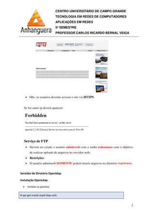 CENTRO UNIVERSITÁRIO DE CAMPO GRANDE
TECNOLOGIA EM REDES DE COMPUTADORES
APLICAÇÕES EM REDES
5º SEMESTRE
PROFESSOR CARLOS RICARDO BERNAL VEIGA
2
Obs: os usuários deverão acessar o site via HTTPS
Se for outro ip deverá aparecer:
Serviço de FTP
Deverá ser criado o usuário adminweb com a senha redesunaes com o objetivo
de realizar uploads de arquivos no servidor web;
Restrições:
O usuário adminweb SOMENTE poderá inserir arquivos no diretório /var/www;
 