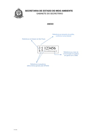 1.1.1 SECRETARIA DE ESTADO DO MEIO AMBIENTE
GABINETE DO SECRETÁRIO
GA
AT/GAB
ANEXO
SP3,0
AAA
123456
www.ambiente.sp.gov.br
Referência ao tamanho da anilha,
conforme norma federal
Referência do Estado de São Paulo
Referência ao meio de
comunicação do público
em geral com a SMA
Referência à sequência
alfanumérica gerada pelo SPIZAS
 