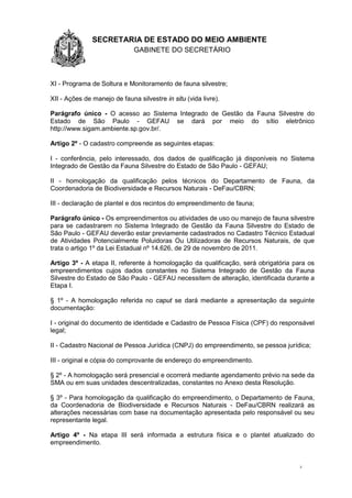 1.1.1 SECRETARIA DE ESTADO DO MEIO AMBIENTE
GABINETE DO SECRETÁRIO
GA
2
XI - Programa de Soltura e Monitoramento de fauna silvestre;
XII - Ações de manejo de fauna silvestre in situ (vida livre).
Parágrafo único - O acesso ao Sistema Integrado de Gestão da Fauna Silvestre do
Estado de São Paulo - GEFAU se dará por meio do sítio eletrônico
http://www.sigam.ambiente.sp.gov.br/.
Artigo 2º - O cadastro compreende as seguintes etapas:
I - conferência, pelo interessado, dos dados de qualificação já disponíveis no Sistema
Integrado de Gestão da Fauna Silvestre do Estado de São Paulo - GEFAU;
II - homologação da qualificação pelos técnicos do Departamento de Fauna, da
Coordenadoria de Biodiversidade e Recursos Naturais - DeFau/CBRN;
III - declaração de plantel e dos recintos do empreendimento de fauna;
Parágrafo único - Os empreendimentos ou atividades de uso ou manejo de fauna silvestre
para se cadastrarem no Sistema Integrado de Gestão da Fauna Silvestre do Estado de
São Paulo - GEFAU deverão estar previamente cadastrados no Cadastro Técnico Estadual
de Atividades Potencialmente Poluidoras Ou Utilizadoras de Recursos Naturais, de que
trata o artigo 1º da Lei Estadual nº 14.626, de 29 de novembro de 2011.
Artigo 3º - A etapa II, referente à homologação da qualificação, será obrigatória para os
empreendimentos cujos dados constantes no Sistema Integrado de Gestão da Fauna
Silvestre do Estado de São Paulo - GEFAU necessitem de alteração, identificada durante a
Etapa I.
§ 1º - A homologação referida no caput se dará mediante a apresentação da seguinte
documentação:
I - original do documento de identidade e Cadastro de Pessoa Física (CPF) do responsável
legal;
II - Cadastro Nacional de Pessoa Jurídica (CNPJ) do empreendimento, se pessoa jurídica;
III - original e cópia do comprovante de endereço do empreendimento.
§ 2º - A homologação será presencial e ocorrerá mediante agendamento prévio na sede da
SMA ou em suas unidades descentralizadas, constantes no Anexo desta Resolução.
§ 3º - Para homologação da qualificação do empreendimento, o Departamento de Fauna,
da Coordenadoria de Biodiversidade e Recursos Naturais - DeFau/CBRN realizará as
alterações necessárias com base na documentação apresentada pelo responsável ou seu
representante legal.
Artigo 4º - Na etapa III será informada a estrutura física e o plantel atualizado do
empreendimento.
 