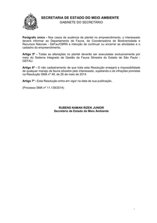 1.1.1 SECRETARIA DE ESTADO DO MEIO AMBIENTE
GABINETE DO SECRETÁRIO
GA
3
Parágrafo único - Nos casos de ausência de plantel no empreendimento, o interessado
deverá informar ao Departamento de Fauna, da Coordenadoria de Biodiversidade e
Recursos Naturais - DeFau/CBRN a intenção de continuar ou encerrar as atividades e o
cadastro do empreendimento.
Artigo 5º - Todas as alterações no plantel deverão ser executadas exclusivamente por
meio do Sistema Integrado de Gestão da Fauna Silvestre do Estado de São Paulo -
GEFAU.
Artigo 6º - O não cadastramento de que trata esta Resolução ensejará a impossibilidade
de qualquer manejo de fauna silvestre pelo interessado, sujeitando-o às infrações previstas
na Resolução SMA nº 48, de 26 de maio de 2014.
Artigo 7º - Esta Resolução entra em vigor na data de sua publicação.
(Processo SMA nº 11.139/2014)
RUBENS NAMAN RIZEK JUNIOR
Secretário de Estado do Meio Ambiente
 