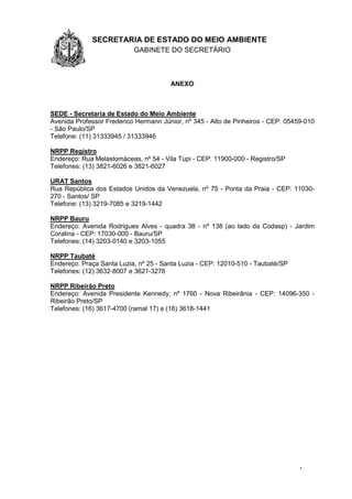 1.1.1 SECRETARIA DE ESTADO DO MEIO AMBIENTE
GABINETE DO SECRETÁRIO
GA
4
ANEXO
SEDE - Secretaria de Estado do Meio Ambiente
Avenida Professor Frederico Hermann Júnior, nº 345 - Alto de Pinheiros - CEP: 05459-010
- São Paulo/SP
Telefone: (11) 31333945 / 31333946
NRPP Registro
Endereço: Rua Melastomáceas, nº 54 - Vila Tupi - CEP: 11900-000 - Registro/SP
Telefones: (13) 3821-6026 e 3821-6027
URAT Santos
Rua República dos Estados Unidos da Venezuela, nº 75 - Ponta da Praia - CEP: 11030-
270 - Santos/ SP
Telefone: (13) 3219-7085 e 3219-1442
NRPP Bauru
Endereço: Avenida Rodrigues Alves - quadra 38 - nº 138 (ao lado da Codasp) - Jardim
Coralina - CEP: 17030-000 - Bauru/SP
Telefones: (14) 3203-0140 e 3203-1055
NRPP Taubaté
Endereço: Praça Santa Luzia, nº 25 - Santa Luzia - CEP: 12010-510 - Taubaté/SP
Telefones: (12) 3632-8007 e 3621-3276
NRPP Ribeirão Preto
Endereço: Avenida Presidente Kennedy, nº 1760 - Nova Ribeirânia - CEP: 14096-350 -
Ribeirão Preto/SP
Telefones: (16) 3617-4700 (ramal 17) e (16) 3618-1441
 