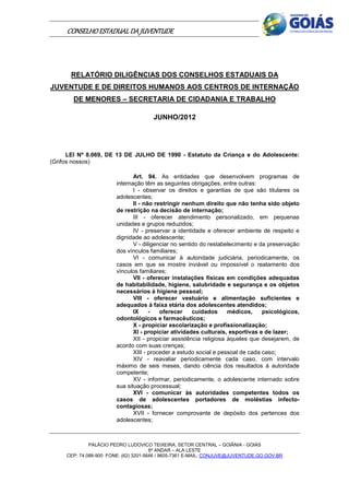 CONSELHO ESTADUAL DA JUVENTUDE




      RELATÓRIO DILIGÊNCIAS DOS CONSELHOS ESTADUAIS DA
JUVENTUDE E DE DIREITOS HUMANOS AOS CENTROS DE INTERNAÇÃO
       DE MENORES – SECRETARIA DE CIDADANIA E TRABALHO

                                      JUNHO/2012




      LEI Nº 8.069, DE 13 DE JULHO DE 1990 - Estatuto da Criança e do Adolescente:
(Grifos nossos)

                               Art. 94. As entidades que desenvolvem programas de
                        internação têm as seguintes obrigações, entre outras:
                               I - observar os direitos e garantias de que são titulares os
                        adolescentes;
                               II - não restringir nenhum direito que não tenha sido objeto
                        de restrição na decisão de internação;
                               III - oferecer atendimento personalizado, em pequenas
                        unidades e grupos reduzidos;
                               IV - preservar a identidade e oferecer ambiente de respeito e
                        dignidade ao adolescente;
                               V - diligenciar no sentido do restabelecimento e da preservação
                        dos vínculos familiares;
                               VI - comunicar à autoridade judiciária, periodicamente, os
                        casos em que se mostre inviável ou impossível o reatamento dos
                        vínculos familiares;
                               VII - oferecer instalações físicas em condições adequadas
                        de habitabilidade, higiene, salubridade e segurança e os objetos
                        necessários à higiene pessoal;
                               VIII - oferecer vestuário e alimentação suficientes e
                        adequados à faixa etária dos adolescentes atendidos;
                               IX     -   oferecer     cuidados      médicos,    psicológicos,
                        odontológicos e farmacêuticos;
                               X - propiciar escolarização e profissionalização;
                               XI - propiciar atividades culturais, esportivas e de lazer;
                               XII - propiciar assistência religiosa àqueles que desejarem, de
                        acordo com suas crenças;
                               XIII - proceder a estudo social e pessoal de cada caso;
                               XIV - reavaliar periodicamente cada caso, com intervalo
                        máximo de seis meses, dando ciência dos resultados à autoridade
                        competente;
                               XV - informar, periodicamente, o adolescente internado sobre
                        sua situação processual;
                               XVI - comunicar às autoridades competentes todos os
                        casos de adolescentes portadores de moléstias infecto-
                        contagiosas;
                               XVII - fornecer comprovante de depósito dos pertences dos
                        adolescentes;



              PALÁCIO PEDRO LUDOVICO TEIXEIRA, SETOR CENTRAL – GOIÂNIA - GOIÁS
                                       6º ANDAR – ALA LESTE
     CEP: 74.088-900 FONE: (62) 3201-5646 / 9605-7361 E-MAIL: CONJUVE@JUVENTUDE.GO.GOV.BR
 
