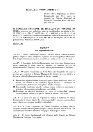 RESOLUÇÃO Nº 005/07-CME/TGA-MT

                                         Dispõe sobre a Implantação do Ensino
                                         Fundamental para Nove Anos de
                                         duração, no Sistema Municipal de
                                         Ensino de Tangará da Serra, e dá outras
                                         providências.


O CONSELHO MUNICIPAL DE EDUCAÇÃO DE TANGARÁ DA
SERRA, no uso de suas atribuições legais, e considerando o que dispõe as Leis
Nº 9394/1996 - LDB, Nº 10.172/2001, Nº 11.114/2005 e Lei Nº 11.274 de
06/02/2006, considerando também as disposições contidas no Parecer CNE/CEB
Nº 18/2005, na Resolução Nº 03/2005 CNE/CEB, na Resolução 002/CME TGA e
por decisão da Plenária de 19 / 06 /2007,

RESOLVE:

                                 Capítulo I
                            Das Disposições Gerais

Art. 1º - O Ensino Fundamental, etapa da Educação Básica, constitui-se direito
público subjetivo, sendo obrigatório e gratuito nas escolas públicas Municipais,
terá duração mínima de nove anos, iniciando-se a partir dos seis anos de idade.

Art. 2º - A Ampliação do Ensino Fundamental para Nove Anos fundamenta-se
numa concepção de aluno como ser histórico, em contínuo processo de
desenvolvimento e formação, com vistas à construção de um cidadão autônomo.

Art. 3º - O Ensino Fundamental de Nove Anos será obrigatório em todas as
escolas que compõem o Sistema Municipal de Ensino, terá por objetivo a
formação básica do aluno, como sujeito de direito, visando:

I. Desenvolver a potencialidade de aprendizagem, o pleno domínio da leitura, da
     escrita, do cálculo e do raciocínio lógico visando a construção de
     conhecimentos, habilidades, formação de atitudes e valores.
II. Compreender o ambiente natural e social, o sistema político, da tecnologia, as
     artes e os valores em que se fundamenta a sociedade.
III. Fortalecer os vínculos familiares, os laços de solidariedade humana,
     cooperação e de tolerância recíprocas em que se assenta a vida social.

Art. 4º - É dever dos pais ou responsáveis efetuar a matrícula no Ensino
Fundamental da criança a partir dos seis anos de idade, bem como, acompanhar o
desenvolvimento escolar de seus filhos ou tutelado.

Art. 5º - Os órgãos competentes do Sistema Municipal de Ensino deverão
assegurar a oferta da Educação Infantil para crianças até cinco anos de idade, com
qualidade, preservando a identidade pedagógica desta etapa de ensino.

Art. 6º - O Ensino Fundamental será oferecido pelas Escolas do Sistema
Municipal de Ensino ou Conveniadas.
 
