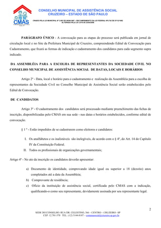 SEDE DO CONSELHO: RUA DR. CELESTINO, 366 – CENTRO – CRUZEIRO –SP
CEP: 12.701-370 TEL.: (12) 3144-8107 – comunasocial@cruzeiro.sp.gov.br
2
CONSELHO MUNICIPAL DE ASSISTÊNCIA SOCIAL
CRUZEIRO – ESTADO DE SÃO PAULO
CRIADO PELA LEI MUNICIPAL Nº 3.083 DE 08/08/1997 – EM CUMPRIMENTO DA LEI FEDERAL Nº8.742 DE 07/12/1993
ALTERADA PELA LEI 3.819 DE 22/04/2008
PARÁGRAFO ÚNICO - A convocação para as etapas do processo será publicada em jornal de
circulação local e no Site da Prefeitura Municipal de Cruzeiro, compreendendo Edital de Convocação para
Cadastramento, que ﬁxará as formas de indicação e cadastramento dos candidatos para cada segmento supra
indicado.
DA ASSEMBLÉIA PARA A ESCOLHA DE REPRESENTANTES DA SOCIEDADE CIVIL NO
CONSELHO MUNICIPAL DE ASSISTÊNCIA SOCIAL DE DATAS, LOCAIS E HORÁRIOS
Artigo 2º - Data, local e horário para o cadastramento e realização da Assembléia para a escolha de
representantes da Sociedade Civil no Conselho Municipal de Assistência Social serão estabelecidos pelo
Edital de Convocação.
DE CANDIDATOS
Artigo 3º - O cadastramento dos candidatos será processado mediante preenchimento das ﬁchas de
inscrição, disponibilizadas pelo CMAS em sua sede - nas datas e horários estabelecidos, conforme edital de
convocação.
§ 1 º - Estão impedidos de se cadastrarem como eleitores e candidatos:
I. Os analfabetos e os inalistáveis são inelegíveis, de acordo com o § 4º, do Art. 14 do Capítulo
IV da Constituição Federal.
II. Todos os proﬁssionais de organizações governamentais;
Artigo 4º - No ato da inscrição os candidatos deverão apresentar:
a) Documento de identidade, comprovando idade igual ou superior a 18 (dezoito) anos
completados até a data da Assembleia;
b) Comprovante de residência;
c) Ofício da instituição de assistência social, certificada pelo CMAS com a indicação,
qualiﬁcando-o como seu representante, devidamente assinada por seu representante legal.
 