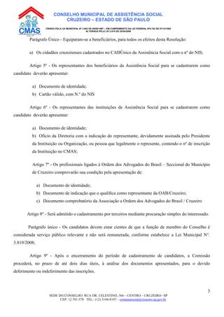SEDE DO CONSELHO: RUA DR. CELESTINO, 366 – CENTRO – CRUZEIRO –SP
CEP: 12.701-370 TEL.: (12) 3144-8107 – comunasocial@cruzeiro.sp.gov.br
3
CONSELHO MUNICIPAL DE ASSISTÊNCIA SOCIAL
CRUZEIRO – ESTADO DE SÃO PAULO
CRIADO PELA LEI MUNICIPAL Nº 3.083 DE 08/08/1997 – EM CUMPRIMENTO DA LEI FEDERAL Nº8.742 DE 07/12/1993
ALTERADA PELA LEI 3.819 DE 22/04/2008
Parágrafo Único - Equiparam-se a beneficiários, para todos os efeitos desta Resolução:
a) Os cidadãos cruzeirenses cadastrados no CADÚnico da Assistência Social com o nº do NIS;
Artigo 5º - Os representantes dos beneficiários da Assistência Social para se cadastrarem como
candidato deverão apresentar:
a) Documento de identidade;
b) Cartão válido, com N.º do NIS
Artigo 6º - Os representantes das instituições de Assistência Social para se cadastrarem como
candidato deverão apresentar:
a) Documento de identidade;
b) Oficio da Diretoria com a indicação do representante, devidamente assinada pelo Presidente
da Instituição ou Organização, ou pessoa que legalmente o represente, contendo o nº de inscrição
da Instituição no CMAS;
Artigo 7º - Os profissionais ligados à Ordem dos Advogados do Brasil – Seccional do Município
de Cruzeiro comprovarão sua condição pela apresentação de:
a) Documento de identidade;
b) Documento de indicação que o qualiﬁca como representante da OAB/Cruzeiro;
c) Documento comprobatório da Associação a Ordem dos Advogados do Brasil / Cruzeiro
Artigo 8º - Será admitido o cadastramento por terceiros mediante procuração simples do interessado.
Parágrafo único - Os candidatos devem estar cientes de que a função de membro do Conselho é
considerada serviço público relevante e não será remunerada, conforme estabelece a Lei Municipal N°.
3.819/2008;
Artigo 9º - Após o encerramento do período de cadastramento de candidatos, a Comissão
procederá, no prazo de até dois dias úteis, à análise dos documentos apresentados, para o devido
deferimento ou indeferimento das inscrições.
 
