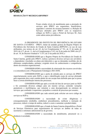 Rua Visconde de Ouro Preto, 291
Centro - Florianópolis/SC - CEP 88020-040
Fone 48 3665-4600 | www.iprev.sc.gov.br | iprev@iprev.sc.gov.br
RESOLUÇÃO Nº 002/2022/GABP/IPREV
Ficam criados níveis de atendimento para a prestação de
serviços pelo IPREV aos requerentes, beneficiários,
segurados e setoriais de recursos humanos e a Relação de
Serviços ofertados pelo IPREV com os respectivos
códigos no SGP-e e para o Portal de Serviços SC, bem
como adota outras providências.
O PRESIDENTE DO INSTITUTO DE PREVIDÊNCIA DO ESTADO
DE SANTA CATARINA – IPREV, titular da unidade gestora do Regime Próprio de
Previdência dos Servidores do Estado de Santa Catarina (RPPS/SC), no uso de suas
atribuições, nos termos do art. 62, da Lei Complementar nº 741, de 12 de junho de
2019, do § 3º, do art. 11, da Lei Complementar nº 412, de 26 de junho de 2008 e do §3º,
do art. 18, do Decreto Estadual n° 3.337, de 23 de junho de 2010, e
CONSIDERANDO que o Regime Próprio de Previdência do Estado de
Santa Catarina, gerido pelo IPREV, realiza e promove diversos serviços aos servidores
e dependentes vinculados ao plano previdenciário e que as demandas recebidas são de
diferentes complexidades, portanto, exigindo níveis de conhecimento e competências
dentro da estrutura organizacional;
CONSIDERANDO a necessidade de otimização dos recursos envolvidos
e a consonância com o Planejamento Estratégico 2021/2030;
CONSIDERANDO que a porta de entrada para os serviços do IPREV
majoritariamente ocorre pelo SGP-e, e que a identificação exata do serviço pleiteado
pelo requerente deve estar contida dentro de um escopo bem definido para que se possa
fazer a correta distribuição interna dos processos;
CONSIDERANDO que após a revisão da lista de serviços junto ao SGP-
e foi constatado diversos códigos para um mesmo serviço, contendo variações
gramaticais e morfológicas, que remetem a uma desorganização na estrutura de
serviços, que confunde o requerente e prejudica o controle de processos por assunto;
CONSIDERANDO que cada setorial pode solicitar um novo código de
serviços no SGP-e;
CONSIDERANDO a necessidade de evitar diligências e
consequentemente retrabalho, estabelecer procedimentos, melhorar a instrução de
processos, reduzir o tempo de análise, reduzir o custo e aumentar a produtividade;
CONSIDERANDO que o Estado de Santa Catarina disponibiliza o Portal
de Serviços Eletrônicos para requerimentos de serviços no âmbito de todas as
secretarias e estruturas administrativas de governo;
CONSIDERANDO a necessidade de atendimento, presencial ou a
distância à sociedade;
 