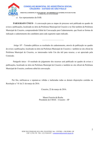 SEDE DO CONSELHO: RUA DR. CELESTINO, 366 – CENTRO – CRUZEIRO –SP
CEP: 12.701-370 TEL.: (12) 3144-8107 – comunasocial@cruzeiro.sp.gov.br
2
CONSELHO MUNICIPAL DE ASSISTÊNCIA SOCIAL
CRUZEIRO – ESTADO DE SÃO PAULO
CRIADO PELA LEI MUNICIPAL Nº 3.083 DE 08/08/1997 – EM CUMPRIMENTO DA LEI FEDERAL Nº8.742 DE 07/12/1993
ALTERADA PELA LEI 3.819 DE 22/04/2008
c) Aos representantes da OAB.
PARÁGRAFO ÚNICO - A convocação para as etapas do processo será publicada no quadro de
avisos e publicações, localizado no átrio da Prefeitura Municipal de Cruzeiro e no Site também da Prefeitura
Municipal de Cruzeiro, compreendendo Edital de Convocação para Cadastramento, que ﬁxará as formas de
indicação e cadastramento dos candidatos para cada segmento supra indicado.
...........................................
Artigo 10º - Tornados públicos os resultados do cadastramento, através de publicação no quadro
de avisos e publicações, localizado no átrio da Prefeitura Municipal de Cruzeiro e também no site oficial da
Prefeitura Municipal de Cruzeiro, os interessados terão Um dia útil para recurso, a ser apreciado pela
Comissão.
Parágrafo único - O resultado do julgamento dos recursos será publicado no quadro de avisos e
publicações, localizado no átrio da Prefeitura Municipal de Cruzeiro e também no site oficial da Prefeitura
Municipal de Cruzeiro, conforme edital de convocação.
Por fim, ratificam-se e reputam-se válidas e inalteradas todas as demais disposições contidas na
Resolução n.° 01 de 21 de março de 2016.
Cruzeiro, 22 de março de 2016.
Mauro Ferreira da Rocha
Presidente do CMAS – Cruzeiro – SP
 
