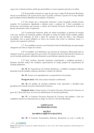 Fonte: Diário Eletrônico da Justiça do Trabalho, Brasília, DF, n. 2125, 14 dez. 2016. Caderno Judiciário do Tribunal Superior do
Trabalho, p. 1-15.
vagas com os demais inscritos, desde que preenchidos os outros requisitos previstos no edital.
§ 4º Se pretender concorrer às vagas de que trata o artigo 89 da presente Resolução,
deverá se autodeclarar, sob as penas da lei, preto ou pardo, conforme o quesito cor ou raça utilizado
pela Fundação Instituto Brasileiro de Geografia e Estatística.
§ 5º No mesmo ato, o interessado fornecerá 1 (uma) fotografia colorida recente,
tamanho 3x4 centímetros, digitalizada e indicará nome e endereço de 3 (três) autoridades ou
professores universitários que possam, a critério da Comissão Executiva Nacional de Concurso,
prestar informações sobre o requerente.
§ 6º O interessado fornecerá, ainda, em ordem cronológica, os períodos de atuação
como juiz, membro do ministério público, advogado ou titular de função técnico-jurídica, pública
ou privada, com indicação de local e época de exercício de cada um deles e das principais
autoridades com as quais trabalhou ou esteve em contato, bem como os endereços atuais e o
número dos respectivos telefones.
§ 7º Aos candidatos inscritos será fornecido Cartão de Identificação, de apresentação
obrigatória em todas as etapas do certame.
§ 8º O candidato com deficiência, que necessite de tratamento diferenciado para se
submeter às provas, deverá requerê-lo, por escrito, à Comissão Executiva Nacional de Concurso, no
ato da inscrição preliminar, indicando claramente as providências especiais de que carece.
§ 9º Será, também, oferecido tratamento especializado a candidatas gestantes e
lactantes, devendo indicar tais condições expressamente no campo próprio do requerimento de
inscrição preliminar.
Art. 34. No requerimento de inscrição preliminar, o candidato consignará endereço
particular, local de trabalho, endereço eletrônico e número do telefone.
Art. 35. Autuar-se-ão separadamente os requerimentos de inscrição.
Parágrafo único. Não serão aceitas inscrições condicionais.
Art. 36. Os pedidos de inscrição preliminar serão apreciados e decididos pelo
presidente da Comissão Executiva Nacional de Concurso.
Parágrafo único. Caberá recurso à Comissão Executiva Nacional de Concurso, no
prazo de 2 (dois) dias úteis, nos casos de indeferimento de inscrição preliminar.
Art. 37. A Comissão Executiva Nacional de Concurso fará publicar a lista dos
candidatos inscritos na forma prevista no artigo 14, incisos I e II, desta Resolução.
CAPÍTULO IV
DA PRIMEIRA ETAPA
SEÇÃO I
DA PROVA OBJETIVA SELETIVA
Art. 38. A Comissão Examinadora elaborará, diretamente ou com o auxílio de
 
