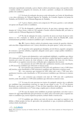 Fonte: Diário Eletrônico da Justiça do Trabalho, Brasília, DF, n. 2125, 14 dez. 2016. Caderno Judiciário do Tribunal Superior do
Trabalho, p. 1-15.
instituição especializada contratada, a prova objetiva seletiva da primeira etapa, com questões sobre
a matéria contida no programa do concurso, de modo a permitir a avaliação do conhecimento
jurídico dos candidatos.
§ 1º Os locais de realização das provas serão informados no Cartão de Identificação
e nos sítios eletrônicos do Tribunal Superior do Trabalho, do Conselho Superior da Justiça do
Trabalho, da ENAMAT e dos Tribunais Regionais do Trabalho.
§ 2º A prova objetiva seletiva será composta de 100 (cem) questões e será realizada
em apenas um dia para todos os candidatos.
§ 3º No dia designado, a aplicação da prova, de que trata o presente artigo, terá a
duração de 5 (cinco) horas e início às 13h, segundo o horário oficial de Brasília–DF, em todos os
estados-sede dos Tribunais Regionais do Trabalho.
§ 4º No dia de realização do exame, os portões de acesso aos locais de provas serão
abertos às 11h e fechados às 12h30, de acordo com o horário oficial de Brasília–DF, sendo
terminantemente proibida a entrada de candidatos após o fechamento dos portões.
Art. 39. A prova objetiva seletiva da primeira etapa constará de questões objetivas,
cada uma delas obrigatoriamente com 5 (cinco) alternativas, das quais apenas 1 (uma) será correta.
§ 1º As questões serão agrupadas por disciplina, em três blocos, segundo o programa
do concurso e previsão editalícia, respeitado adequado acento para o campo jurídico trabalhista e
processual trabalhista.
§ 2º A prova será eliminatória e será considerado habilitado o candidato que obtiver
30% (trinta por cento) de acertos das questões em cada bloco e média final igual ou superior a 60%
(sessenta por cento) de acertos do total referente à soma algébrica das notas dos três blocos,
observando-se as seguintes notas de corte, verificadas após o julgamento dos recursos:
I – nos concursos de até 2.500 (dois mil e quinhentos) inscritos, serão classificados
os 300 (trezentos) candidatos que obtiverem as maiores notas;
II – nos concursos que contarem de 2.501 (dois mil, quinhentos e um) a 5.000 (cinco
mil) inscritos, serão classificados os 600 (seiscentos) candidatos que obtiverem as maiores notas;
III – nos concursos que contarem de 5.001 (cinco mil e um) a 7.500 (sete mil e
quinhentos) inscritos, serão classificados os 900 (novecentos) candidatos que obtiverem as maiores
notas;
IV – nos concursos que contarem com mais de 7.500 (sete mil e quinhentos)
inscritos, serão classificados os 1.000 (mil) candidatos que obtiverem as maiores notas.
§ 3º As notas de corte previstas nos incisos do parágrafo anterior não se aplicarão
aos candidatos que pretenderem concorrer às vagas de que tratam os arts. 79 e 87 da presente
Resolução, que serão convocados para a 2ª fase em listas específicas, desde que tenham obtido as
notas mínimas estabelecidas no § 2º deste artigo, exigidas para os demais candidatos.
§ 4º No caso de empate entre candidatos na posição equivalente a até cinco vezes o
número de vagas disponibilizadas para provimento no edital, serão convocados para a segunda fase
todos os candidatos que, nessas respectivas posições, tenham obtido a mesma nota.
§ 5º O candidato que obtiver, por meio de recurso, nota igual ou superior à que
definiu a última posição da lista de aprovados, não prejudicará os que, na primeira publicação, já
tenham obtido classificação.
 