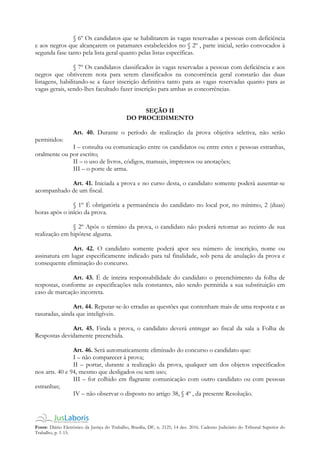 Fonte: Diário Eletrônico da Justiça do Trabalho, Brasília, DF, n. 2125, 14 dez. 2016. Caderno Judiciário do Tribunal Superior do
Trabalho, p. 1-15.
§ 6º Os candidatos que se habilitarem às vagas reservadas a pessoas com deficiência
e aos negros que alcançarem os patamares estabelecidos no § 2º , parte inicial, serão convocados à
segunda fase tanto pela lista geral quanto pelas listas específicas.
§ 7º Os candidatos classificados às vagas reservadas a pessoas com deficiência e aos
negros que obtiverem nota para serem classificados na concorrência geral constarão das duas
listagens, habilitando-se a fazer inscrição definitiva tanto para as vagas reservadas quanto para as
vagas gerais, sendo-lhes facultado fazer inscrição para ambas as concorrências.
SEÇÃO II
DO PROCEDIMENTO
Art. 40. Durante o período de realização da prova objetiva seletiva, não serão
permitidos:
I – consulta ou comunicação entre os candidatos ou entre estes e pessoas estranhas,
oralmente ou por escrito;
II – o uso de livros, códigos, manuais, impressos ou anotações;
III – o porte de arma.
Art. 41. Iniciada a prova e no curso desta, o candidato somente poderá ausentar-se
acompanhado de um fiscal.
§ 1º É obrigatória a permanência do candidato no local por, no mínimo, 2 (duas)
horas após o início da prova.
§ 2º Após o término da prova, o candidato não poderá retornar ao recinto de sua
realização em hipótese alguma.
Art. 42. O candidato somente poderá apor seu número de inscrição, nome ou
assinatura em lugar especificamente indicado para tal finalidade, sob pena de anulação da prova e
consequente eliminação do concurso.
Art. 43. É de inteira responsabilidade do candidato o preenchimento da folha de
respostas, conforme as especificações nela constantes, não sendo permitida a sua substituição em
caso de marcação incorreta.
Art. 44. Reputar-se-ão erradas as questões que contenham mais de uma resposta e as
rasuradas, ainda que inteligíveis.
Art. 45. Finda a prova, o candidato deverá entregar ao fiscal da sala a Folha de
Respostas devidamente preenchida.
Art. 46. Será automaticamente eliminado do concurso o candidato que:
I – não comparecer à prova;
II – portar, durante a realização da prova, qualquer um dos objetos especificados
nos arts. 40 e 94, mesmo que desligados ou sem uso;
III – for colhido em flagrante comunicação com outro candidato ou com pessoas
estranhas;
IV – não observar o disposto no artigo 38, § 4º , da presente Resolução.
 