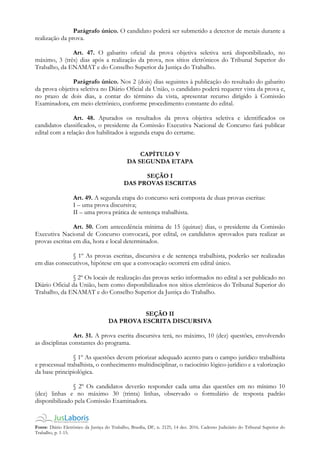 Fonte: Diário Eletrônico da Justiça do Trabalho, Brasília, DF, n. 2125, 14 dez. 2016. Caderno Judiciário do Tribunal Superior do
Trabalho, p. 1-15.
Parágrafo único. O candidato poderá ser submetido a detector de metais durante a
realização da prova.
Art. 47. O gabarito oficial da prova objetiva seletiva será disponibilizado, no
máximo, 3 (três) dias após a realização da prova, nos sítios eletrônicos do Tribunal Superior do
Trabalho, da ENAMAT e do Conselho Superior da Justiça do Trabalho.
Parágrafo único. Nos 2 (dois) dias seguintes à publicação do resultado do gabarito
da prova objetiva seletiva no Diário Oficial da União, o candidato poderá requerer vista da prova e,
no prazo de dois dias, a contar do término da vista, apresentar recurso dirigido à Comissão
Examinadora, em meio eletrônico, conforme procedimento constante do edital.
Art. 48. Apurados os resultados da prova objetiva seletiva e identificados os
candidatos classificados, o presidente da Comissão Executiva Nacional de Concurso fará publicar
edital com a relação dos habilitados à segunda etapa do certame.
CAPÍTULO V
DA SEGUNDA ETAPA
SEÇÃO I
DAS PROVAS ESCRITAS
Art. 49. A segunda etapa do concurso será composta de duas provas escritas:
I – uma prova discursiva;
II – uma prova prática de sentença trabalhista.
Art. 50. Com antecedência mínima de 15 (quinze) dias, o presidente da Comissão
Executiva Nacional de Concurso convocará, por edital, os candidatos aprovados para realizar as
provas escritas em dia, hora e local determinados.
§ 1º As provas escritas, discursiva e de sentença trabalhista, poderão ser realizadas
em dias consecutivos, hipótese em que a convocação ocorrerá em edital único.
§ 2º Os locais de realização das provas serão informados no edital a ser publicado no
Diário Oficial da União, bem como disponibilizados nos sítios eletrônicos do Tribunal Superior do
Trabalho, da ENAMAT e do Conselho Superior da Justiça do Trabalho.
SEÇÃO II
DA PROVA ESCRITA DISCURSIVA
Art. 51. A prova escrita discursiva terá, no máximo, 10 (dez) questões, envolvendo
as disciplinas constantes do programa.
§ 1º As questões devem priorizar adequado acento para o campo jurídico trabalhista
e processual trabalhista, o conhecimento multidisciplinar, o raciocínio lógico-jurídico e a valorização
da base principiológica.
§ 2º Os candidatos deverão responder cada uma das questões em no mínimo 10
(dez) linhas e no máximo 30 (trinta) linhas, observado o formulário de resposta padrão
disponibilizado pela Comissão Examinadora.
 