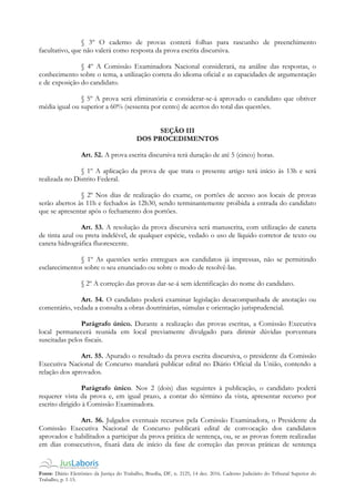 Fonte: Diário Eletrônico da Justiça do Trabalho, Brasília, DF, n. 2125, 14 dez. 2016. Caderno Judiciário do Tribunal Superior do
Trabalho, p. 1-15.
§ 3º O caderno de provas conterá folhas para rascunho de preenchimento
facultativo, que não valerá como resposta da prova escrita discursiva.
§ 4º A Comissão Examinadora Nacional considerará, na análise das respostas, o
conhecimento sobre o tema, a utilização correta do idioma oficial e as capacidades de argumentação
e de exposição do candidato.
§ 5º A prova será eliminatória e considerar-se-á aprovado o candidato que obtiver
média igual ou superior a 60% (sessenta por cento) de acertos do total das questões.
SEÇÃO III
DOS PROCEDIMENTOS
Art. 52. A prova escrita discursiva terá duração de até 5 (cinco) horas.
§ 1º A aplicação da prova de que trata o presente artigo terá início às 13h e será
realizada no Distrito Federal.
§ 2º Nos dias de realização do exame, os portões de acesso aos locais de provas
serão abertos às 11h e fechados às 12h30, sendo terminantemente proibida a entrada do candidato
que se apresentar após o fechamento dos portões.
Art. 53. A resolução da prova discursiva será manuscrita, com utilização de caneta
de tinta azul ou preta indelével, de qualquer espécie, vedado o uso de líquido corretor de texto ou
caneta hidrográfica fluorescente.
§ 1º As questões serão entregues aos candidatos já impressas, não se permitindo
esclarecimentos sobre o seu enunciado ou sobre o modo de resolvê-las.
§ 2º A correção das provas dar-se-á sem identificação do nome do candidato.
Art. 54. O candidato poderá examinar legislação desacompanhada de anotação ou
comentário, vedada a consulta a obras doutrinárias, súmulas e orientação jurisprudencial.
Parágrafo único. Durante a realização das provas escritas, a Comissão Executiva
local permanecerá reunida em local previamente divulgado para dirimir dúvidas porventura
suscitadas pelos fiscais.
Art. 55. Apurado o resultado da prova escrita discursiva, o presidente da Comissão
Executiva Nacional de Concurso mandará publicar edital no Diário Oficial da União, contendo a
relação dos aprovados.
Parágrafo único. Nos 2 (dois) dias seguintes à publicação, o candidato poderá
requerer vista da prova e, em igual prazo, a contar do término da vista, apresentar recurso por
escrito dirigido à Comissão Examinadora.
Art. 56. Julgados eventuais recursos pela Comissão Examinadora, o Presidente da
Comissão Executiva Nacional de Concurso publicará edital de convocação dos candidatos
aprovados e habilitados a participar da prova prática de sentença, ou, se as provas forem realizadas
em dias consecutivos, fixará data de início da fase de correção das provas práticas de sentença
 