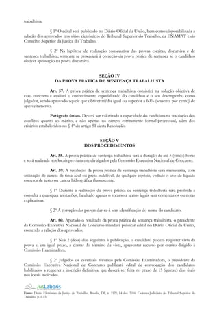 Fonte: Diário Eletrônico da Justiça do Trabalho, Brasília, DF, n. 2125, 14 dez. 2016. Caderno Judiciário do Tribunal Superior do
Trabalho, p. 1-15.
trabalhista.
§ 1º O edital será publicado no Diário Oficial da União, bem como disponibilizada a
relação dos aprovados nos sítios eletrônicos do Tribunal Superior do Trabalho, da ENAMAT e do
Conselho Superior da Justiça do Trabalho.
§ 2º Na hipótese de realização consecutiva das provas escritas, discursiva e de
sentença trabalhista, somente se procederá à correção da prova prática de sentença se o candidato
obtiver aprovação na prova discursiva.
SEÇÃO IV
DA PROVA PRÁTICA DE SENTENÇA TRABALHISTA
Art. 57. A prova prática de sentença trabalhista consistirá na solução objetiva de
caso concreto e avaliará o conhecimento especializado do candidato e o seu desempenho como
julgador, sendo aprovado aquele que obtiver média igual ou superior a 60% (sessenta por cento) de
aproveitamento.
Parágrafo único. Deverá ser valorizada a capacidade do candidato na resolução dos
conflitos quanto ao mérito, e não apenas no campo estritamente formal-processual, além dos
critérios estabelecidos no § 4º do artigo 51 desta Resolução.
SEÇÃO V
DOS PROCEDIMENTOS
Art. 58. A prova prática de sentença trabalhista terá a duração de até 5 (cinco) horas
e será realizada nos locais previamente divulgados pela Comissão Executiva Nacional de Concurso.
Art. 59. A resolução da prova prática de sentença trabalhista será manuscrita, com
utilização de caneta de tinta azul ou preta indelével, de qualquer espécie, vedado o uso de líquido
corretor de texto ou caneta hidrográfica fluorescente.
§ 1º Durante a realização da prova prática de sentença trabalhista será proibida a
consulta a quaisquer anotações, facultado apenas o recurso a textos legais sem comentários ou notas
explicativas.
§ 2º A correção das provas dar-se-á sem identificação do nome do candidato.
Art. 60. Apurado o resultado da prova prática de sentença trabalhista, o presidente
da Comissão Executiva Nacional de Concurso mandará publicar edital no Diário Oficial da União,
contendo a relação dos aprovados.
§ 1º Nos 2 (dois) dias seguintes à publicação, o candidato poderá requerer vista da
prova e, em igual prazo, a contar do término da vista, apresentar recurso por escrito dirigido à
Comissão Examinadora.
§ 2º Julgados os eventuais recursos pela Comissão Examinadora, o presidente da
Comissão Executiva Nacional de Concurso publicará edital de convocação dos candidatos
habilitados a requerer a inscrição definitiva, que deverá ser feita no prazo de 15 (quinze) dias úteis
nos locais indicados.
 