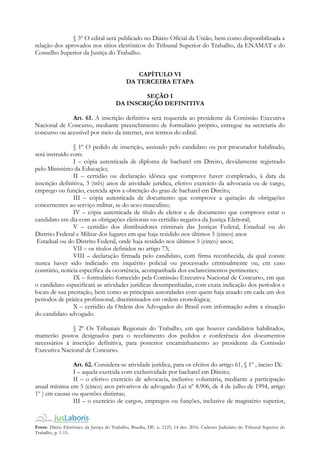 Fonte: Diário Eletrônico da Justiça do Trabalho, Brasília, DF, n. 2125, 14 dez. 2016. Caderno Judiciário do Tribunal Superior do
Trabalho, p. 1-15.
§ 3º O edital será publicado no Diário Oficial da União, bem como disponibilizada a
relação dos aprovados nos sítios eletrônicos do Tribunal Superior do Trabalho, da ENAMAT e do
Conselho Superior da Justiça do Trabalho.
CAPÍTULO VI
DA TERCEIRA ETAPA
SEÇÃO I
DA INSCRIÇÃO DEFINITIVA
Art. 61. A inscrição definitiva será requerida ao presidente da Comissão Executiva
Nacional de Concurso, mediante preenchimento de formulário próprio, entregue na secretaria do
concurso ou acessível por meio da internet, nos termos do edital.
§ 1º O pedido de inscrição, assinado pelo candidato ou por procurador habilitado,
será instruído com:
I – cópia autenticada de diploma de bacharel em Direito, devidamente registrado
pelo Ministério da Educação;
II – certidão ou declaração idônea que comprove haver completado, à data da
inscrição definitiva, 3 (três) anos de atividade jurídica, efetivo exercício da advocacia ou de cargo,
emprego ou função, exercida após a obtenção do grau de bacharel em Direito;
III – cópia autenticada de documento que comprove a quitação de obrigações
concernentes ao serviço militar, se do sexo masculino;
IV – cópia autenticada de título de eleitor e de documento que comprove estar o
candidato em dia com as obrigações eleitorais ou certidão negativa da Justiça Eleitoral;
V – certidão dos distribuidores criminais das Justiças Federal, Estadual ou do
Distrito Federal e Militar dos lugares em que haja residido nos últimos 5 (cinco) anos
Estadual ou do Distrito Federal, onde haja residido nos últimos 5 (cinco) anos;
VII – os títulos definidos no artigo 73;
VIII – declaração firmada pelo candidato, com firma reconhecida, da qual conste
nunca haver sido indiciado em inquérito policial ou processado criminalmente ou, em caso
contrário, notícia específica da ocorrência, acompanhada dos esclarecimentos pertinentes;
IX – formulário fornecido pela Comissão Executiva Nacional de Concurso, em que
o candidato especificará as atividades jurídicas desempenhadas, com exata indicação dos períodos e
locais de sua prestação, bem como as principais autoridades com quem haja atuado em cada um dos
períodos de prática profissional, discriminados em ordem cronológica;
X – certidão da Ordem dos Advogados do Brasil com informação sobre a situação
do candidato advogado.
§ 2º Os Tribunais Regionais do Trabalho, em que houver candidatos habilitados,
manterão postos designados para o recebimento dos pedidos e conferência dos documentos
necessários à inscrição definitiva, para posterior encaminhamento ao presidente da Comissão
Executiva Nacional de Concurso.
Art. 62. Considera-se atividade jurídica, para os efeitos do artigo 61, § 1º , inciso IX:
I – aquela exercida com exclusividade por bacharel em Direito;
II – o efetivo exercício de advocacia, inclusive voluntária, mediante a participação
anual mínima em 5 (cinco) atos privativos de advogado (Lei nº 8.906, de 4 de julho de 1994, artigo
1º ) em causas ou questões distintas;
III – o exercício de cargos, empregos ou funções, inclusive de magistério superior,
 