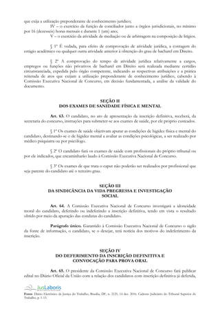 Fonte: Diário Eletrônico da Justiça do Trabalho, Brasília, DF, n. 2125, 14 dez. 2016. Caderno Judiciário do Tribunal Superior do
Trabalho, p. 1-15.
que exija a utilização preponderante de conhecimento jurídico;
IV – o exercício da função de conciliador junto a órgãos jurisdicionais, no mínimo
por 16 (dezesseis) horas mensais e durante 1 (um) ano;
V – o exercício da atividade de mediação ou de arbitragem na composição de litígios.
§ 1º É vedada, para efeito de comprovação de atividade jurídica, a contagem do
estágio acadêmico ou qualquer outra atividade anterior à obtenção do grau de bacharel em Direito.
§ 2º A comprovação do tempo de atividade jurídica relativamente a cargos,
empregos ou funções não privativos de bacharel em Direito será realizada mediante certidão
circunstanciada, expedida pelo órgão competente, indicando as respectivas atribuições e a prática
reiterada de atos que exijam a utilização preponderante de conhecimento jurídico, cabendo à
Comissão Executiva Nacional de Concurso, em decisão fundamentada, a análise da validade do
documento.
SEÇÃO II
DOS EXAMES DE SANIDADE FÍSICA E MENTAL
Art. 63. O candidato, no ato de apresentação da inscrição definitiva, receberá, da
secretaria do concurso, instruções para submeter-se aos exames de saúde, por ele próprio custeados.
§ 1º Os exames de saúde objetivam apurar as condições de higidez física e mental do
candidato, destinando-se o de higidez mental a avaliar as condições psicológicas, a ser realizado por
médico psiquiatra ou por psicólogo.
§ 2º O candidato fará os exames de saúde com profissionais do próprio tribunal ou
por ele indicados, que encaminharão laudo à Comissão Executiva Nacional de Concurso.
§ 3º Os exames de que trata o caput não poderão ser realizados por profissional que
seja parente do candidato até o terceiro grau.
SEÇÃO III
DA SINDICÂNCIA DA VIDA PREGRESSA E INVESTIGAÇÃO
SOCIAL
Art. 64. A Comissão Executiva Nacional de Concurso investigará a idoneidade
moral do candidato, deferindo ou indeferindo a inscrição definitiva, tendo em vista o resultado
obtido por meio da apuração das condutas do candidato.
Parágrafo único. Garantido à Comissão Executiva Nacional de Concurso o sigilo
da fonte de informação, o candidato, se o desejar, terá notícia dos motivos do indeferimento da
inscrição.
SEÇÃO IV
DO DEFERIMENTO DA INSCRIÇÃO DEFINITIVA E
CONVOCAÇÃO PARA PROVA ORAL
Art. 65. O presidente da Comissão Executiva Nacional de Concurso fará publicar
edital no Diário Oficial da União com a relação dos candidatos com inscrição definitiva já deferida,
 