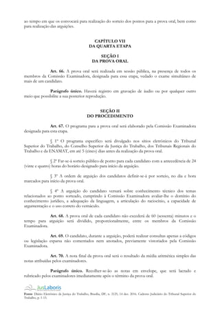 Fonte: Diário Eletrônico da Justiça do Trabalho, Brasília, DF, n. 2125, 14 dez. 2016. Caderno Judiciário do Tribunal Superior do
Trabalho, p. 1-15.
ao tempo em que os convocará para realização do sorteio dos pontos para a prova oral, bem como
para realização das arguições.
CAPÍTULO VII
DA QUARTA ETAPA
SEÇÃO I
DA PROVA ORAL
Art. 66. A prova oral será realizada em sessão pública, na presença de todos os
membros da Comissão Examinadora, designada para essa etapa, vedado o exame simultâneo de
mais de um candidato.
Parágrafo único. Haverá registro em gravação de áudio ou por qualquer outro
meio que possibilite a sua posterior reprodução.
SEÇÃO II
DO PROCEDIMENTO
Art. 67. O programa para a prova oral será elaborado pela Comissão Examinadora
designada para esta etapa.
§ 1º O programa específico será divulgado nos sítios eletrônicos do Tribunal
Superior do Trabalho, do Conselho Superior da Justiça do Trabalho, dos Tribunais Regionais do
Trabalho e da ENAMAT, em até 5 (cinco) dias antes da realização da prova oral.
§ 2º Far-se-á sorteio público de ponto para cada candidato com a antecedência de 24
(vinte e quatro) horas do horário designado para início da arguição.
§ 3º A ordem de arguição dos candidatos definir-se-á por sorteio, no dia e hora
marcados para início da prova oral.
§ 4º A arguição do candidato versará sobre conhecimento técnico dos temas
relacionados ao ponto sorteado, cumprindo à Comissão Examinadora avaliar-lhe o domínio do
conhecimento jurídico, a adequação da linguagem, a articulação do raciocínio, a capacidade de
argumentação e o uso correto do vernáculo.
Art. 68. A prova oral de cada candidato não excederá de 60 (sessenta) minutos e o
tempo para arguição será dividido, proporcionalmente, entre os membros da Comissão
Examinadora.
Art. 69. O candidato, durante a arguição, poderá realizar consultas apenas a códigos
ou legislação esparsa não comentados nem anotados, previamente vistoriados pela Comissão
Examinadora.
Art. 70. A nota final da prova oral será o resultado da média aritmética simples das
notas atribuídas pelos examinadores.
Parágrafo único. Recolher-se-ão as notas em envelope, que será lacrado e
rubricado pelos examinadores imediatamente após o término da prova oral.
 