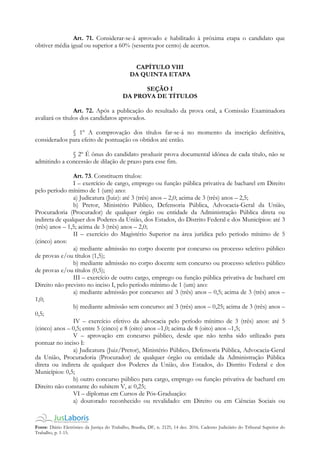 Fonte: Diário Eletrônico da Justiça do Trabalho, Brasília, DF, n. 2125, 14 dez. 2016. Caderno Judiciário do Tribunal Superior do
Trabalho, p. 1-15.
Art. 71. Considerar-se-á aprovado e habilitado à próxima etapa o candidato que
obtiver média igual ou superior a 60% (sessenta por cento) de acertos.
CAPÍTULO VIII
DA QUINTA ETAPA
SEÇÃO I
DA PROVA DE TÍTULOS
Art. 72. Após a publicação do resultado da prova oral, a Comissão Examinadora
avaliará os títulos dos candidatos aprovados.
§ 1º A comprovação dos títulos far-se-á no momento da inscrição definitiva,
considerados para efeito de pontuação os obtidos até então.
§ 2º É ônus do candidato produzir prova documental idônea de cada título, não se
admitindo a concessão de dilação de prazo para esse fim.
Art. 73. Constituem títulos:
I – exercício de cargo, emprego ou função pública privativa de bacharel em Direito
pelo período mínimo de 1 (um) ano:
a) Judicatura (Juiz): até 3 (três) anos – 2,0; acima de 3 (três) anos – 2,5;
b) Pretor, Ministério Público, Defensoria Pública, Advocacia-Geral da União,
Procuradoria (Procurador) de qualquer órgão ou entidade da Administração Pública direta ou
indireta de qualquer dos Poderes da União, dos Estados, do Distrito Federal e dos Municípios: até 3
(três) anos – 1,5; acima de 3 (três) anos – 2,0;
II – exercício do Magistério Superior na área jurídica pelo período mínimo de 5
(cinco) anos:
a) mediante admissão no corpo docente por concurso ou processo seletivo público
de provas e/ou títulos (1,5);
b) mediante admissão no corpo docente sem concurso ou processo seletivo público
de provas e/ou títulos (0,5);
III – exercício de outro cargo, emprego ou função pública privativa de bacharel em
Direito não previsto no inciso I, pelo período mínimo de 1 (um) ano:
a) mediante admissão por concurso: até 3 (três) anos – 0,5; acima de 3 (três) anos –
1,0;
b) mediante admissão sem concurso: até 3 (três) anos – 0,25; acima de 3 (três) anos –
0,5;
IV – exercício efetivo da advocacia pelo período mínimo de 3 (três) anos: até 5
(cinco) anos – 0,5; entre 5 (cinco) e 8 (oito) anos –1,0; acima de 8 (oito) anos –1,5;
V – aprovação em concurso público, desde que não tenha sido utilizado para
pontuar no inciso I:
a) Judicatura (Juiz/Pretor), Ministério Público, Defensoria Pública, Advocacia-Geral
da União, Procuradoria (Procurador) de qualquer órgão ou entidade da Administração Pública
direta ou indireta de qualquer dos Poderes da União, dos Estados, do Distrito Federal e dos
Municípios: 0,5;
b) outro concurso público para cargo, emprego ou função privativa de bacharel em
Direito não constante do subitem V, a: 0,25;
VI – diplomas em Cursos de Pós-Graduação:
a) doutorado reconhecido ou revalidado: em Direito ou em Ciências Sociais ou
 