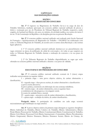 Fonte: Diário Eletrônico da Justiça do Trabalho, Brasília, DF, n. 2125, 14 dez. 2016. Caderno Judiciário do Tribunal Superior do
Trabalho, p. 1-15.
CAPÍTULO I
DAS DISPOSIÇÕES GERAIS
SEÇÃO I
DA ABERTURA DO CONCURSO
Art. 1º O ingresso na Magistratura do Trabalho far-se-á no cargo de Juiz do
Trabalho Substituto, mediante aprovação em concurso público nacional unificado de provas e
títulos e nomeação por ato do Presidente do Tribunal Regional do Trabalho respectivo, sendo
exigidos, do bacharel em Direito, três anos, no mínimo, de atividade jurídica, nos termos do inciso I
do art. 93 da Constituição da República e da disciplina prevista na presente Resolução.
Art. 2º O concurso público nacional unificado será realizado pela Escola Nacional
de Formação e Aperfeiçoamento de Magistrados do Trabalho – ENAMAT em colaboração com
todos os Tribunais Regionais do Trabalho, de acordo com os termos desta Resolução e das normas
legais aplicáveis.
§ 1º O concurso público nacional unificado destinar-se-á ao preenchimento das
vagas existentes na época da publicação do edital de convocação e de todas as que surgirem em
todos os Tribunais Regionais do Trabalho durante a realização do concurso e no seu prazo de
validade.
§ 2º Os Tribunais Regionais do Trabalho disponibilizarão as vagas que serão
ofertadas no concurso público nacional unificado e durante o seu prazo de validade.
SEÇÃO II
DAS ETAPAS E DO PROGRAMA DO CONCURSO
Art. 3º O concurso público nacional unificado constará de 5 (cinco) etapas
realizadas sucessivamente na seguinte ordem:
I – primeira etapa – uma prova objetiva seletiva, de caráter eliminatório e
classificatório;
II – segunda etapa – duas provas escritas, de caráter eliminatório e classificatório:
a) prova escrita discursiva;
b) prova prática, consistente em elaboração de uma sentença trabalhista.
III – terceira etapa – de caráter eliminatório, com as seguintes fases:
a) sindicância da vida pregressa e investigação social;
b) exame de sanidade física e mental;
IV – quarta etapa – uma prova oral, de caráter eliminatório e classificatório;
V – quinta etapa – avaliação de títulos, de caráter classificatório.
Parágrafo único. A participação do candidato em cada etapa ocorrerá
necessariamente após habilitação na etapa anterior.
Art. 4º A prova objetiva seletiva da primeira etapa abrangerá as seguintes disciplinas:
Direito Individual do Trabalho; Direito Coletivo do Trabalho; Direito Administrativo; Direito
Penal; Direito Processual do Trabalho; Direito Constitucional; Direito Constitucional do Trabalho;
Direito Civil; Direito Processual Civil; Direito Internacional e Comunitário; Direito Previdenciário;
Direito Empresarial; Direitos Humanos; Direitos Humanos Sociais; Direito da Criança, do
 