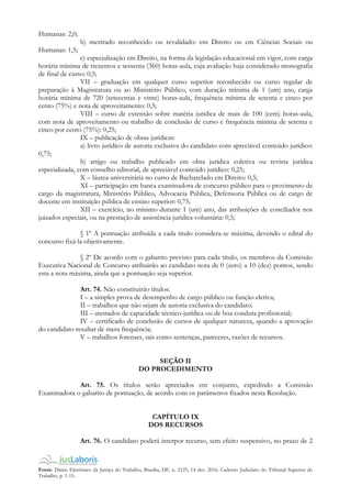 Fonte: Diário Eletrônico da Justiça do Trabalho, Brasília, DF, n. 2125, 14 dez. 2016. Caderno Judiciário do Tribunal Superior do
Trabalho, p. 1-15.
Humanas: 2,0;
b) mestrado reconhecido ou revalidado: em Direito ou em Ciências Sociais ou
Humanas: 1,5;
c) especialização em Direito, na forma da legislação educacional em vigor, com carga
horária mínima de trezentos e sessenta (360) horas-aula, cuja avaliação haja considerado monografia
de final de curso: 0,5;
VII – graduação em qualquer curso superior reconhecido ou curso regular de
preparação à Magistratura ou ao Ministério Público, com duração mínima de 1 (um) ano, carga
horária mínima de 720 (setecentas e vinte) horas-aula, frequência mínima de setenta e cinco por
cento (75%) e nota de aproveitamento: 0,5;
VIII – curso de extensão sobre matéria jurídica de mais de 100 (cem) horas-aula,
com nota de aproveitamento ou trabalho de conclusão de curso e frequência mínima de setenta e
cinco por cento (75%): 0,25;
IX – publicação de obras jurídicas:
a) livro jurídico de autoria exclusiva do candidato com apreciável conteúdo jurídico:
0,75;
b) artigo ou trabalho publicado em obra jurídica coletiva ou revista jurídica
especializada, com conselho editorial, de apreciável conteúdo jurídico: 0,25;
X – láurea universitária no curso de Bacharelado em Direito: 0,5;
XI – participação em banca examinadora de concurso público para o provimento de
cargo da magistratura, Ministério Público, Advocacia Pública, Defensoria Pública ou de cargo de
docente em instituição pública de ensino superior: 0,75;
XII – exercício, no mínimo durante 1 (um) ano, das atribuições de conciliador nos
juizados especiais, ou na prestação de assistência jurídica voluntária: 0,5;
§ 1º A pontuação atribuída a cada título considera-se máxima, devendo o edital do
concurso fixá-la objetivamente.
§ 2º De acordo com o gabarito previsto para cada título, os membros da Comissão
Executiva Nacional de Concurso atribuirão ao candidato nota de 0 (zero) a 10 (dez) pontos, sendo
esta a nota máxima, ainda que a pontuação seja superior.
Art. 74. Não constituirão títulos:
I – a simples prova de desempenho de cargo público ou função eletiva;
II – trabalhos que não sejam de autoria exclusiva do candidato;
III – atestados de capacidade técnico-jurídica ou de boa conduta profissional;
IV – certificado de conclusão de cursos de qualquer natureza, quando a aprovação
do candidato resultar de mera frequência;
V – trabalhos forenses, tais como sentenças, pareceres, razões de recursos.
SEÇÃO II
DO PROCEDIMENTO
Art. 75. Os títulos serão apreciados em conjunto, expedindo a Comissão
Examinadora o gabarito de pontuação, de acordo com os parâmetros fixados nesta Resolução.
CAPÍTULO IX
DOS RECURSOS
Art. 76. O candidato poderá interpor recurso, sem efeito suspensivo, no prazo de 2
 