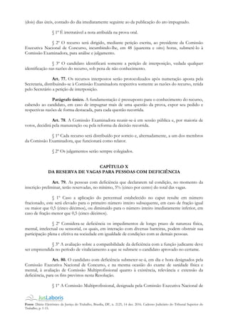 Fonte: Diário Eletrônico da Justiça do Trabalho, Brasília, DF, n. 2125, 14 dez. 2016. Caderno Judiciário do Tribunal Superior do
Trabalho, p. 1-15.
(dois) dias úteis, contado do dia imediatamente seguinte ao da publicação do ato impugnado.
§ 1º É irretratável a nota atribuída na prova oral.
§ 2º O recurso será dirigido, mediante petição escrita, ao presidente da Comissão
Executiva Nacional de Concurso, incumbindo-lhe, em 48 (quarenta e oito) horas, submetê-lo à
Comissão Examinadora, para análise e julgamento.
§ 3º O candidato identificará somente a petição de interposição, vedada qualquer
identificação nas razões do recurso, sob pena de não conhecimento.
Art. 77. Os recursos interpostos serão protocolizados após numeração aposta pela
Secretaria, distribuindo-se à Comissão Examinadora respectiva somente as razões do recurso, retida
pelo Secretário a petição de interposição.
Parágrafo único. A fundamentação é pressuposto para o conhecimento do recurso,
cabendo ao candidato, em caso de impugnar mais de uma questão da prova, expor seu pedido e
respectivas razões de forma destacada, para cada questão recorrida.
Art. 78. A Comissão Examinadora reunir-se-á em sessão pública e, por maioria de
votos, decidirá pela manutenção ou pela reforma da decisão recorrida.
§ 1º Cada recurso será distribuído por sorteio e, alternadamente, a um dos membros
da Comissão Examinadora, que funcionará como relator.
§ 2º Os julgamentos serão sempre colegiados.
CAPÍTULO X
DA RESERVA DE VAGAS PARA PESSOAS COM DEFICIÊNCIA
Art. 79. As pessoas com deficiência que declararem tal condição, no momento da
inscrição preliminar, terão reservadas, no mínimo, 5% (cinco por cento) do total das vagas.
§ 1º Caso a aplicação do percentual estabelecido no caput resulte em número
fracionado, este será elevado para o primeiro número inteiro subsequente, em caso de fração igual
ou maior que 0,5 (cinco décimos), ou diminuído para o número inteiro imediatamente inferior, em
caso de fração menor que 0,5 (cinco décimos).
§ 2º Considera-se deficiência os impedimentos de longo prazo de natureza física,
mental, intelectual ou sensorial, os quais, em interação com diversas barreiras, podem obstruir sua
participação plena e efetiva na sociedade em igualdade de condições com as demais pessoas.
§ 3º A avaliação sobre a compatibilidade da deficiência com a função judicante deve
ser empreendida no período de vitaliciamento a que se submete o candidato aprovado no certame.
Art. 80. O candidato com deficiência submeter-se-á, em dia e hora designados pela
Comissão Executiva Nacional de Concurso, e na mesma ocasião do exame de sanidade física e
mental, à avaliação de Comissão Multiprofissional quanto à existência, relevância e extensão da
deficiência, para os fins previstos nesta Resolução.
§ 1º A Comissão Multiprofissional, designada pela Comissão Executiva Nacional de
 