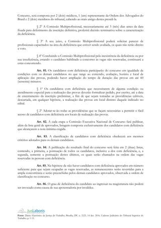 Fonte: Diário Eletrônico da Justiça do Trabalho, Brasília, DF, n. 2125, 14 dez. 2016. Caderno Judiciário do Tribunal Superior do
Trabalho, p. 1-15.
Concurso, será composta por 2 (dois) médicos, 1 (um) representante da Ordem dos Advogados do
Brasil e 2 (dois) membros do tribunal, cabendo ao mais antigo destes presidi-la.
§ 2º A Comissão Multiprofissional, necessariamente até 3 (três) dias antes da data
fixada para deferimento da inscrição definitiva, proferirá decisão terminativa sobre a caracterização
da deficiência.
§ 3º A seu juízo, a Comissão Multiprofissional poderá solicitar parecer de
profissionais capacitados na área da deficiência que estiver sendo avaliada, os quais não terão direito
a voto.
§ 4º Concluindo a Comissão Multiprofissional pela inexistência da deficiência ou por
sua insuficiência, estando o candidato habilitado a concorrer às vagas não reservadas, continuará a
estas concorrendo.
Art. 81. Os candidatos com deficiência participarão do concurso em igualdade de
condições com os demais candidatos no que tange ao conteúdo, avaliação, horário e local de
aplicação das provas, podendo haver ampliação do tempo de duração das provas em até 60
(sessenta) minutos.
§ 1º Os candidatos com deficiência que necessitarem de alguma condição ou
atendimento especial para a realização das provas deverão formalizar pedido, por escrito, até a data
de encerramento da inscrição preliminar, a fim de que sejam tomadas as providências cabíveis,
descartada, em qualquer hipótese, a realização das provas em local distinto daquele indicado no
edital.
§ 2º Adotar-se-ão todas as providências que se façam necessárias a permitir o fácil
acesso de candidatos com deficiência aos locais de realização das provas.
Art. 82. A cada etapa a Comissão Executiva Nacional de Concurso fará publicar,
além da lista geral de aprovados, listagem composta exclusivamente dos candidatos com deficiência
que alcançarem a nota mínima exigida.
Art. 83. A classificação de candidatos com deficiência obedecerá aos mesmos
critérios adotados para os demais candidatos.
Art. 84. A publicação do resultado final do concurso será feita em 2 (duas) listas,
contendo, a primeira, a pontuação de todos os candidatos, inclusive a dos com deficiência, e, a
segunda, somente a pontuação destes últimos, os quais serão chamados na ordem das vagas
reservadas às pessoas com deficiência.
Art. 85. Na hipótese de não haver candidatos com deficiência aprovados em número
suficiente para que sejam ocupadas as vagas reservadas, as remanescentes serão revertidas para a
ampla concorrência e serão preenchidas pelos demais candidatos aprovados, observada a ordem de
classificação no concurso.
Art. 86. O grau de deficiência do candidato ao ingressar na magistratura não poderá
ser invocado como causa de sua aposentadoria por invalidez.
 