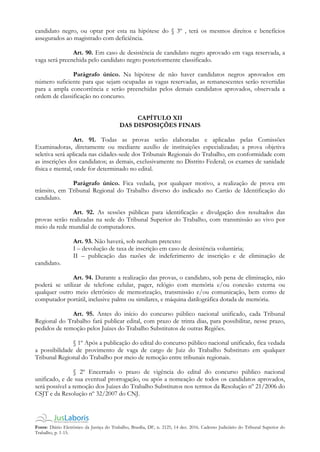 Fonte: Diário Eletrônico da Justiça do Trabalho, Brasília, DF, n. 2125, 14 dez. 2016. Caderno Judiciário do Tribunal Superior do
Trabalho, p. 1-15.
candidato negro, ou optar por esta na hipótese do § 3º , terá os mesmos direitos e benefícios
assegurados ao magistrado com deficiência.
Art. 90. Em caso de desistência de candidato negro aprovado em vaga reservada, a
vaga será preenchida pelo candidato negro posteriormente classificado.
Parágrafo único. Na hipótese de não haver candidatos negros aprovados em
número suficiente para que sejam ocupadas as vagas reservadas, as remanescentes serão revertidas
para a ampla concorrência e serão preenchidas pelos demais candidatos aprovados, observada a
ordem de classificação no concurso.
CAPÍTULO XII
DAS DISPOSIÇÕES FINAIS
Art. 91. Todas as provas serão elaboradas e aplicadas pelas Comissões
Examinadoras, diretamente ou mediante auxílio de instituições especializadas; a prova objetiva
seletiva será aplicada nas cidades-sede dos Tribunais Regionais do Trabalho, em conformidade com
as inscrições dos candidatos; as demais, exclusivamente no Distrito Federal; os exames de sanidade
física e mental, onde for determinado no edital.
Parágrafo único. Fica vedada, por qualquer motivo, a realização de prova em
trânsito, em Tribunal Regional do Trabalho diverso do indicado no Cartão de Identificação do
candidato.
Art. 92. As sessões públicas para identificação e divulgação dos resultados das
provas serão realizadas na sede do Tribunal Superior do Trabalho, com transmissão ao vivo por
meio da rede mundial de computadores.
Art. 93. Não haverá, sob nenhum pretexto:
I – devolução de taxa de inscrição em caso de desistência voluntária;
II – publicação das razões de indeferimento de inscrição e de eliminação de
candidato.
Art. 94. Durante a realização das provas, o candidato, sob pena de eliminação, não
poderá se utilizar de telefone celular, pager, relógio com memória e/ou conexão externa ou
qualquer outro meio eletrônico de memorização, transmissão e/ou comunicação, bem como de
computador portátil, inclusive palms ou similares, e máquina datilográfica dotada de memória.
Art. 95. Antes do início do concurso público nacional unificado, cada Tribunal
Regional do Trabalho fará publicar edital, com prazo de trinta dias, para possibilitar, nesse prazo,
pedidos de remoção pelos Juízes do Trabalho Substitutos de outras Regiões.
§ 1º Após a publicação do edital do concurso público nacional unificado, fica vedada
a possibilidade de provimento de vaga de cargo de Juiz do Trabalho Substituto em qualquer
Tribunal Regional do Trabalho por meio de remoção entre tribunais regionais.
§ 2º Encerrado o prazo de vigência do edital do concurso público nacional
unificado, e de sua eventual prorrogação, ou após a nomeação de todos os candidatos aprovados,
será possível a remoção dos Juízes do Trabalho Substitutos nos termos da Resolução nº 21/2006 do
CSJT e da Resolução nº 32/2007 do CNJ.
 
