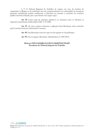 Fonte: Diário Eletrônico da Justiça do Trabalho, Brasília, DF, n. 2125, 14 dez. 2016. Caderno Judiciário do Tribunal Superior do
Trabalho, p. 1-15.
§ 3º O Tribunal Regional do Trabalho de origem, em caso de carência de
magistrados na Região ou de justificado risco de comprometimento na continuidade da outorga da
prestação jurisdicional, poderá condicionar a efetivação da remoção à conclusão do concurso
público nacional unificado para o provimento dos cargos vagos.
Art. 96. Como regra de transição, aplicam-se às remoções entre os tribunais os
dispositivos pertinentes da Resolução CSJT nº 21/2006.
Art. 97. Os casos omissos referentes à aplicação desta Resolução serão resolvidos
pela Comissão Executiva Nacional de Concurso.
Art. 98. Esta Resolução entra em vigor no dia seguinte ao da publicação.
Art. 99. Fica revogada a Resolução Administrativa nº 1849/2016.
Ministro IVES GANDRA DA SILVA MARTINS FILHO
Presidente do Tribunal Superior do Trabalho
 