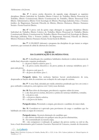Fonte: Diário Eletrônico da Justiça do Trabalho, Brasília, DF, n. 2125, 14 dez. 2016. Caderno Judiciário do Tribunal Superior do
Trabalho, p. 1-15.
Adolescente e do Jovem.
Art. 5º A prova escrita discursiva da segunda etapa abrangerá as seguintes
disciplinas: Direito Individual do Trabalho; Direito Coletivo do Trabalho; Direito Processual do
Trabalho; Direito Constitucional; Direito Constitucional do Trabalho; Direito Processual Civil;
Direito Administrativo; Direito Civil; Sociologia do Direito; Psicologia Judiciária; Ética e Estatuto
Jurídico da Magistratura Nacional; Filosofia do Direito; Direitos Humanos; Direitos Humanos
Sociais e Teoria Geral do Direito.
Art. 6º A prova oral da quinta etapa abrangerá as seguintes disciplinas: Direito
Individual do Trabalho; Direito Coletivo do Trabalho; Direito Processual do Trabalho; Direito
Constitucional; Direito Constitucional do Trabalho; Direito Processual Civil; Sociologia do Direito;
Psicologia Judiciária; Ética e Estatuto Jurídico da Magistratura Nacional; Filosofia do Direito;
Direitos Humanos; Direitos Humanos Sociais; Teoria Geral do Direito.
Art. 7º A ENAMAT elaborará o programa das disciplinas de que tratam os artigos
anteriores, que constará do edital de abertura do concurso.
SEÇÃO III
DA CLASSIFICAÇÃO E DA MÉDIA FINAL
Art. 8º A classificação dos candidatos habilitados obedecerá à ordem decrescente da
média final, observada a seguinte ponderação:
I – da prova objetiva seletiva: peso 1;
II – da prova escrita discursiva e da prova prática de sentença trabalhista: peso 3
para cada prova;
III – da prova oral: peso 2;
IV – da prova de títulos: peso 1.
Parágrafo único. Em nenhuma hipótese haverá arredondamento de nota,
desprezadas as frações além do centésimo nas avaliações de cada etapa do certame.
Art. 9º A nota final, calculada por média aritmética ponderada que leve em conta o
peso atribuído a cada prova, será expressa com 3 (três) casas decimais.
Art. 10. Para efeito de desempate, prevalecerá a seguinte ordem de notas:
I – a das duas provas escritas, discursiva e prática de sentença trabalhista, somadas;
II – a da prova oral;
III – a da prova objetiva seletiva;
IV – a da prova de títulos.
Parágrafo único. Persistindo o empate, prevalecerá o candidato de maior idade.
Art. 11. Considerar-se-á aprovado para provimento do cargo o candidato que for
habilitado em todas as etapas do concurso.
Parágrafo único. Ocorrerá eliminação do candidato que:
I – não obtiver classificação em qualquer uma das provas eliminatórias;
II – for contraindicado na terceira etapa;
III – não comparecer à realização de qualquer das provas escritas ou oral no dia,
hora e local determinados pela Comissão Executiva Nacional de Concurso, munido de documento
 