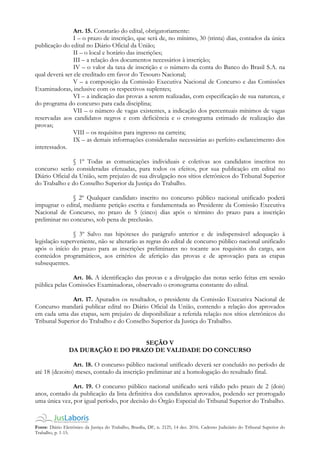 Fonte: Diário Eletrônico da Justiça do Trabalho, Brasília, DF, n. 2125, 14 dez. 2016. Caderno Judiciário do Tribunal Superior do
Trabalho, p. 1-15.
Art. 15. Constarão do edital, obrigatoriamente:
I – o prazo de inscrição, que será de, no mínimo, 30 (trinta) dias, contados da única
publicação do edital no Diário Oficial da União;
II – o local e horário das inscrições;
III – a relação dos documentos necessários à inscrição;
IV – o valor da taxa de inscrição e o número da conta do Banco do Brasil S.A. na
qual deverá ser ele creditado em favor do Tesouro Nacional;
V – a composição da Comissão Executiva Nacional de Concurso e das Comissões
Examinadoras, inclusive com os respectivos suplentes;
VI – a indicação das provas a serem realizadas, com especificação de sua natureza, e
do programa do concurso para cada disciplina;
VII – o número de vagas existentes, a indicação dos percentuais mínimos de vagas
reservadas aos candidatos negros e com deficiência e o cronograma estimado de realização das
provas;
VIII – os requisitos para ingresso na carreira;
IX – as demais informações consideradas necessárias ao perfeito esclarecimento dos
interessados.
§ 1º Todas as comunicações individuais e coletivas aos candidatos inscritos no
concurso serão consideradas efetuadas, para todos os efeitos, por sua publicação em edital no
Diário Oficial da União, sem prejuízo de sua divulgação nos sítios eletrônicos do Tribunal Superior
do Trabalho e do Conselho Superior da Justiça do Trabalho.
§ 2º Qualquer candidato inscrito no concurso público nacional unificado poderá
impugnar o edital, mediante petição escrita e fundamentada ao Presidente da Comissão Executiva
Nacional de Concurso, no prazo de 5 (cinco) dias após o término do prazo para a inscrição
preliminar no concurso, sob pena de preclusão.
§ 3º Salvo nas hipóteses do parágrafo anterior e de indispensável adequação à
legislação superveniente, não se alterarão as regras do edital de concurso público nacional unificado
após o início do prazo para as inscrições preliminares no tocante aos requisitos do cargo, aos
conteúdos programáticos, aos critérios de aferição das provas e de aprovação para as etapas
subsequentes.
Art. 16. A identificação das provas e a divulgação das notas serão feitas em sessão
pública pelas Comissões Examinadoras, observado o cronograma constante do edital.
Art. 17. Apurados os resultados, o presidente da Comissão Executiva Nacional de
Concurso mandará publicar edital no Diário Oficial da União, contendo a relação dos aprovados
em cada uma das etapas, sem prejuízo de disponibilizar a referida relação nos sítios eletrônicos do
Tribunal Superior do Trabalho e do Conselho Superior da Justiça do Trabalho.
SEÇÃO V
DA DURAÇÃO E DO PRAZO DE VALIDADE DO CONCURSO
Art. 18. O concurso público nacional unificado deverá ser concluído no período de
até 18 (dezoito) meses, contado da inscrição preliminar até a homologação do resultado final.
Art. 19. O concurso público nacional unificado será válido pelo prazo de 2 (dois)
anos, contado da publicação da lista definitiva dos candidatos aprovados, podendo ser prorrogado
uma única vez, por igual período, por decisão do Órgão Especial do Tribunal Superior do Trabalho.
 