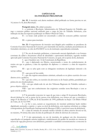Fonte: Diário Eletrônico da Justiça do Trabalho, Brasília, DF, n. 2125, 14 dez. 2016. Caderno Judiciário do Tribunal Superior do
Trabalho, p. 1-15.
CAPÍTULO III
DA INSCRIÇÃO PRELIMINAR
Art. 32. A inscrição será aberta mediante edital publicado na forma prevista no art.
14, incisos I e II, desta Resolução.
Parágrafo único. Do edital constarão:
I – a remissão à Resolução Administrativa do Tribunal Superior do Trabalho que
rege o concurso público nacional unificado para o cargo de Juiz do Trabalho Substituto, com
indicação da data da respectiva publicação no Diário Oficial da União;
II – os locais onde poderá ser encontrado o edital do concurso público nacional
unificado;
III – o prazo para inscrição.
Art. 33. O requerimento de inscrição será dirigido pelo candidato ao presidente da
Comissão Executiva Nacional de Concurso, por intermédio da internet, mediante preenchimento de
formulário eletrônico, no sítio da ENAMAT ou no da instituição especializada contratada.
§ 1º No ato da inscrição preliminar, o interessado anexará digitalizado e em formato
constante do edital o documento oficial de identidade e apresentará declaração, segundo modelo
aprovado pela Comissão Executiva Nacional de Concurso, na qual, sob as penas da lei, declarará:
I – que é brasileiro (art. 12 da Constituição da República);
II – que é diplomado em Direito, mencionando o nome do estabelecimento de
ensino em que se graduou, a data da expedição do diploma e o número e a data do respectivo
registro;
III – que se acha quite com as obrigações resultantes da legislação eleitoral e do
serviço militar;
IV – que goza de boa saúde;
V – que não registra antecedentes criminais, achando-se no pleno exercício dos seus
direitos civis e políticos;
VI – que não sofreu, no exercício da advocacia ou de função pública, penalidade por
prática de atos desabonadores.
VII – em que cidade-sede de um dos Tribunais Regionais do Trabalho realizará a
prova objetiva seletiva;
VIII – que tem conhecimento das exigências contidas nesta Resolução e com as
quais está de acordo.
§ 2º Se pretender concorrer às vagas de que trata o artigo 81 da presente Resolução,
deverá declarar-se, sob as penas da lei, pessoa com deficiência, nos termos em que a considera o
artigo 4º do Decreto nº 3.298, de 20 de dezembro de 1999, publicado na Seção 1 do Diário Oficial
da União, de 21/12/1999:
I – se for o caso, juntará ao requerimento de inscrição preliminar laudo médico
digitalizado atestando a espécie e o grau ou nível da deficiência, com expressa referência ao código
correspondente da Classificação Internacional de Doenças (CID) e à provável causa da deficiência;
II – a data de emissão do atestado médico referido na alínea anterior deverá ser de,
no máximo, 30 (trinta) dias antes da data de publicação do edital de abertura do concurso.
§ 3º A não apresentação, no ato de inscrição, de qualquer um dos documentos
especificados no parágrafo anterior implicará o indeferimento do pedido de inscrição no sistema de
reserva de vaga para pessoas com deficiência, passando o candidato automaticamente a concorrer às
 