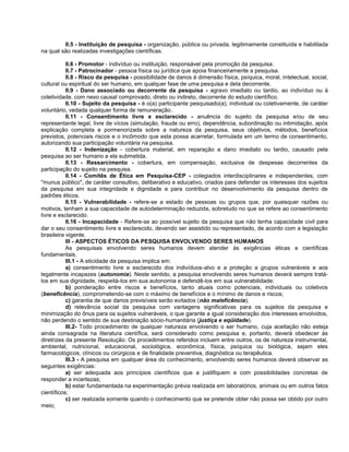 II.5 - Instituição de pesquisa - organização, pública ou privada, legitimamente constituída e habilitada
na qual são realizadas investigações científicas.

           II.6 - Promotor - indivíduo ou instituição, responsável pela promoção da pesquisa.
           II.7 - Patrocinador - pessoa física ou jurídica que apoia financeiramente a pesquisa.
           II.8 - Risco da pesquisa - possibilidade de danos à dimensão física, psíquica, moral, intelectual, social,
cultural ou espiritual do ser humano, em qualquer fase de uma pesquisa e dela decorrente.
           II.9 - Dano associado ou decorrente da pesquisa - agravo imediato ou tardio, ao indivíduo ou à
coletividade, com nexo causal comprovado, direto ou indireto, decorrente do estudo científico.
           II.10 - Sujeito da pesquisa - é o(a) participante pesquisado(a), individual ou coletivamente, de caráter
voluntário, vedada qualquer forma de remuneração.
           II.11 - Consentimento livre e esclarecido - anuência do sujeito da pesquisa e/ou de seu
representante legal, livre de vícios (simulação, fraude ou erro), dependência, subordinação ou intimidação, após
explicação completa e pormenorizada sobre a natureza da pesquisa, seus objetivos, métodos, benefícios
previstos, potenciais riscos e o incômodo que esta possa acarretar, formulada em um termo de consentimento,
autorizando sua participação voluntária na pesquisa.
           II.12 - Indenização - cobertura material, em reparação a dano imediato ou tardio, causado pela
pesquisa ao ser humano a ela submetida.
           II.13 - Ressarcimento - cobertura, em compensação, exclusiva de despesas decorrentes da
participação do sujeito na pesquisa.
           II.14 - Comitês de Ética em Pesquisa-CEP - colegiados interdisciplinares e independentes, com
"munus público", de caráter consultivo, deliberativo e educativo, criados para defender os interesses dos sujeitos
da pesquisa em sua integridade e dignidade e para contribuir no desenvolvimento da pesquisa dentro de
padrões éticos.
           II.15 - Vulnerabilidade - refere-se a estado de pessoas ou grupos que, por quaisquer razões ou
motivos, tenham a sua capacidade de autodeterminação reduzida, sobretudo no que se refere ao consentimento
livre e esclarecido.
           II.16 - Incapacidade - Refere-se ao possível sujeito da pesquisa que não tenha capacidade civil para
dar o seu consentimento livre e esclarecido, devendo ser assistido ou representado, de acordo com a legislação
brasileira vigente.
           III - ASPECTOS ÉTICOS DA PESQUISA ENVOLVENDO SERES HUMANOS
           As pesquisas envolvendo seres humanos devem atender às exigências éticas e científicas
fundamentais.
           III.1 - A eticidade da pesquisa implica em:
           a) consentimento livre e esclarecido dos indivíduos-alvo e a proteção a grupos vulneráveis e aos
legalmente incapazes (autonomia). Neste sentido, a pesquisa envolvendo seres humanos deverá sempre tratá-
los em sua dignidade, respeitá-los em sua autonomia e defendê-los em sua vulnerabilidade;
           b) ponderação entre riscos e benefícios, tanto atuais como potenciais, individuais ou coletivos
(beneficência), comprometendo-se com o máximo de benefícios e o mínimo de danos e riscos;
           c) garantia de que danos previsíveis serão evitados (não maleficência);
           d) relevância social da pesquisa com vantagens significativas para os sujeitos da pesquisa e
minimização do ônus para os sujeitos vulneráveis, o que garante a igual consideração dos interesses envolvidos,
não perdendo o sentido de sua destinação sócio-humanitária (justiça e eqüidade).
           III.2- Todo procedimento de qualquer natureza envolvendo o ser humano, cuja aceitação não esteja
ainda consagrada na literatura científica, será considerado como pesquisa e, portanto, deverá obedecer às
diretrizes da presente Resolução. Os procedimentos referidos incluem entre outros, os de natureza instrumental,
ambiental, nutricional, educacional, sociológica, econômica, física, psíquica ou biológica, sejam eles
farmacológicos, clínicos ou cirúrgicos e de finalidade preventiva, diagnóstica ou terapêutica.
           III.3 - A pesquisa em qualquer área do conhecimento, envolvendo seres humanos deverá observar as
seguintes exigências:
           a) ser adequada aos princípios científicos que a justifiquem e com possibilidades concretas de
responder a incertezas;
           b) estar fundamentada na experimentação prévia realizada em laboratórios, animais ou em outros fatos
científicos;
           c) ser realizada somente quando o conhecimento que se pretende obter não possa ser obtido por outro
meio;
 
