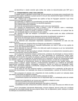 z) descontinuar o estudo somente após análise das razões da descontinuidade pelo CEP que a
aprovou.
           IV - CONSENTIMENTO LIVRE E ESCLARECIDO
           O respeito devido à dignidade humana exige que toda pesquisa se processe após consentimento livre
e esclarecido dos sujeitos, indivíduos ou grupos que por si e/ou por seus representantes legais manifestem a sua
anuência à participação na pesquisa.
           IV.1 - Exige-se que o esclarecimento dos sujeitos se faça em linguagem acessível e que inclua
necessariamente os seguintes aspectos:
           a) a justificativa, os objetivos e os procedimentos que serão utilizados na pesquisa;
           b) os desconfortos e riscos possíveis e os benefícios esperados;
           c) os métodos alternativos existentes;
           d) a forma de acompanhamento e assistência, assim como seus responsáveis;
           e) a garantia de esclarecimentos, antes e durante o curso da pesquisa, sobre a metodologia,
informando a possibilidade de inclusão em grupo controle ou placebo;
           f) a liberdade do sujeito se recusar a participar ou retirar seu consentimento, em qualquer fase da
pesquisa, sem penalização alguma e sem prejuízo ao seu cuidado;
           g) a garantia do sigilo que assegure a privacidade dos sujeitos quanto aos dados confidenciais
envolvidos na pesquisa;
           h) as formas de ressarcimento das despesas decorrentes da participação na pesquisa; e
           i) as formas de indenização diante de eventuais danos decorrentes da pesquisa.
           IV.2 - O termo de consentimento livre e esclarecido obedecerá aos seguintes requisitos:
           a) ser elaborado pelo pesquisador responsável, expressando o cumprimento de cada uma das
exigências acima;
           b) ser aprovado pelo Comitê de Ética em Pesquisa que referenda a investigação;
           c) ser assinado ou identificado por impressão dactiloscópica, por todos e cada um dos sujeitos da
pesquisa ou por seus representantes legais; e
           d) ser elaborado em duas vias, sendo uma retida pelo sujeito da pesquisa ou por seu representante
legal e uma arquivada pelo pesquisador.
           IV.3 - Nos casos em que haja qualquer restrição à liberdade ou ao esclarecimento necessários para o
adequado consentimento, deve-se ainda observar:
           a) em pesquisas envolvendo crianças e adolescentes, portadores de perturbação ou doença mental e
sujeitos em situação de substancial diminuição em suas capacidades de consentimento, deverá haver
justificação clara da escolha dos sujeitos da pesquisa, especificada no protocolo, aprovada pelo Comitê de Ética
em Pesquisa, e cumprir as exigências do consentimento livre e esclarecido, através dos representantes legais
dos referidos sujeitos, sem suspensão do direito de informação do indivíduo, no limite de sua capacidade;
           b) a liberdade do consentimento deverá ser particularmente garantida para aqueles sujeitos que,
embora adultos e capazes, estejam expostos a condicionamentos específicos ou à influência de autoridade,
especialmente estudantes, militares, empregados, presidiários, internos em centros de readaptação, casas-
abrigo, asilos, associações religiosas e semelhantes, assegurando-lhes a inteira liberdade de participar ou não
da pesquisa, sem quaisquer represálias;
           c) nos casos em que seja impossível registrar o consentimento livre e esclarecido, tal fato deve ser
devidamente documentado, com explicação das causas da impossibilidade, e parecer do Comitê de Ética em
Pesquisa;
           d) as pesquisas em pessoas com o diagnóstico de morte encefálica só podem ser realizadas desde
que estejam preenchidas as seguintes condições:
           - documento comprobatório da morte encefálica (atestado de óbito);
           - consentimento explícito dos familiares e/ou do responsável legal, ou manifestação prévia da vontade
da pessoa;
           - respeito total à dignidade do ser humano sem mutilação ou violação do corpo;
           - sem ônus econômico financeiro adicional à família;
           - sem prejuízo para outros pacientes aguardando internação ou tratamento;
           - possibilidade de obter conhecimento científico relevante, novo e que não possa ser obtido de outra
maneira;
           e) em comunidades culturalmente diferenciadas, inclusive indígenas, deve-se contar com a anuência
antecipada da comunidade através dos seus próprios líderes, não se dispensando, porém, esforços no sentido
de obtenção do consentimento individual;
 