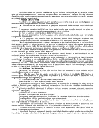 f) quando o mérito da pesquisa depender de alguma restrição de informações aos sujeitos, tal fato
deve ser devidamente explicitado e justificado pelo pesquisador e submetido ao Comitê de Ética em Pesquisa.
Os dados obtidos a partir dos sujeitos da pesquisa não poderão ser usados para outros fins que os não previstos
no protocolo e/ou no consentimento.
           V - RISCOS E BENEFÍCIOS
           Considera-se que toda pesquisa envolvendo seres humanos envolve risco. O dano eventual poderá ser
imediato ou tardio, comprometendo o indivíduo ou a coletividade.
           V.1 - Não obstante os riscos potenciais, as pesquisas envolvendo seres humanos serão admissíveis
quando:
           a) oferecerem elevada possibilidade de gerar conhecimento para entender, prevenir ou aliviar um
problema que afete o bem-estar dos sujeitos da pesquisa e de outros indivíduos;
           b) o risco se justifique pela importância do benefício esperado;
           c) o benefício seja maior, ou no mínimo igual, a outras alternativas já estabelecidas para a prevenção,
o diagnóstico e o tratamento.
           V.2 - As pesquisas sem benefício direto ao indivíduo, devem prever condições de serem bem
suportadas pelos sujeitos da pesquisa, considerando sua situação física, psicológica, social e educacional.
           V.3 - O pesquisador responsável é obrigado a suspender a pesquisa imediatamente ao perceber algum
risco ou dano à saúde do sujeito participante da pesquisa, conseqüente à mesma, não previsto no termo de
consentimento. Do mesmo modo, tão logo constatada a superioridade de um método em estudo sobre outro, o
projeto deverá ser suspenso, oferecendo-se a todos os sujeitos os benefícios do melhor regime.
           V.4 - O Comitê de Ética em Pesquisa da instituição deverá ser informado de todos os efeitos adversos
ou fatos relevantes que alterem o curso normal do estudo.
           V.5 - O pesquisador, o patrocinador e a instituição devem assumir a responsabilidade de dar
assistência integral às complicações e danos decorrentes dos riscos previstos.
           V.6 - Os sujeitos da pesquisa que vierem a sofrer qualquer tipo de dano previsto ou não no termo de
consentimento e resultante de sua participação, além do direito à assistência integral, têm direito à indenização.
           V.7 - Jamais poderá ser exigido do sujeito da pesquisa, sob qualquer argumento, renúncia ao direito à
indenização por dano. O formulário do consentimento livre e esclarecido não deve conter nenhuma ressalva que
afaste essa responsabilidade ou que implique ao sujeito da pesquisa abrir mão de seus direitos legais, incluindo
o direito de procurar obter indenização por danos eventuais.
           VI - PROTOCOLO DE PESQUISA
           O protocolo a ser submetido à revisão ética somente poderá ser apreciado se estiver instruído com os
seguintes documentos, em português:
           VI.1 - folha de rosto: título do projeto, nome, número da carteira de identidade, CPF, telefone e
endereço para correspondência do pesquisador responsável e do patrocinador, nome e assinaturas dos
dirigentes da instituição e/ou organização;
           VI.2 - descrição da pesquisa, compreendendo os seguintes itens:
           a) descrição dos propósitos e das hipóteses a serem testadas;
           b) antecedentes científicos e dados que justifiquem a pesquisa. Se o propósito for testar um novo
produto ou dispositivo para a saúde, de procedência estrangeira ou não, deverá ser indicada a situação atual de
registro junto a agências regulatórias do país de origem;
           c) descrição detalhada e ordenada do projeto de pesquisa (material e métodos, casuística, resultados
esperados e bibliografia);
           d) análise crítica de riscos e benefícios;
           e) duração total da pesquisa, a partir da aprovação;
           f) explicitaçao das responsabilidades do pesquisador, da instituição, do promotor e do patrocinador;
           g) explicitação de critérios para suspender ou encerrar a pesquisa;
           h) local da pesquisa: detalhar as instalações dos serviços, centros, comunidades e instituições nas
quais se processarão as várias etapas da pesquisa;
           i) demonstrativo da existência de infra-estrutura necessária ao desenvolvimento da pesquisa e para
atender eventuais problemas dela resultantes, com a concordância documentada da instituição;
           j) orçamento financeiro detalhado da pesquisa: recursos, fontes e destinação, bem como a forma e o
valor da remuneração do pesquisador;
           l) explicitação de acordo preexistente quanto à propriedade das informações geradas, demonstrando a
inexistência de qualquer cláusula restritiva quanto à divulgação pública dos resultados, a menos que se trate de
 