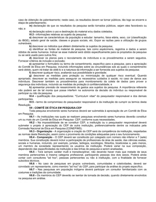 caso de obtenção de patenteamento; neste caso, os resultados devem se tornar públicos, tão logo se encerre a
etapa de patenteamento;
           m) declaração de que os resultados da pesquisa serão tornados públicos, sejam eles favoráveis ou
não; e
           n) declaração sobre o uso e destinação do material e/ou dados coletados.
           VI.3 - informações relativas ao sujeito da pesquisa:
           a) descrever as características da população a estudar: tamanho, faixa etária, sexo, cor (classificação
do IBGE), estado geral de saúde, classes e grupos sociais, etc. Expor as razões para a utilização de grupos
vulneráveis;
           b) descrever os métodos que afetem diretamente os sujeitos da pesquisa;
           c) identificar as fontes de material de pesquisa, tais como espécimens, registros e dados a serem
obtidos de seres humanos. Indicar se esse material será obtido especificamente para os propósitos da pesquisa
ou se será usado para outros fins;
           d) descrever os planos para o recrutamento de indivíduos e os procedimentos a serem seguidos.
Fornecer critérios de inclusão e exclusão;
           e) apresentar o formulário ou termo de consentimento, específico para a pesquisa, para a apreciação
do Comitê de Ética em Pesquisa, incluindo informações sobre as circunstâncias sob as quais o consentimento
será obtido, quem irá tratar de obtê-lo e a natureza da informação a ser fornecida aos sujeitos da pesquisa;
           f) descrever qualquer risco, avaliando sua possibilidade e gravidade;
           g) descrever as medidas para proteção ou minimização de qualquer risco eventual. Quando
apropriado, descrever as medidas para assegurar os necessários cuidados à saúde, no caso de danos aos
indivíduos. Descrever também os procedimentos para monitoramento da coleta de dados para prover a
segurança dos indivíduos, incluindo as medidas de proteção à confidencialidade; e
           h) apresentar previsão de ressarcimento de gastos aos sujeitos da pesquisa. A importância referente
não poderá ser de tal monta que possa interferir na autonomia da decisão do indivíduo ou responsável de
participar ou não da pesquisa.
           VI.4 - qualificação dos pesquisadores: "Curriculum vitae" do pesquisador responsável e dos demais
participantes.
           VI.5 - termo de compromisso do pesquisador responsável e da instituição de cumprir os termos desta
Resolução.
           VII - COMITÊ DE ÉTICA EM PESQUISA-CEP
           Toda pesquisa envolvendo seres humanos deverá ser submetida à apreciação de um Comitê de Ética
em Pesquisa.
           VII.1 - As instituições nas quais se realizem pesquisas envolvendo seres humanos deverão constituir
um ou mais de um Comitê de Ética em Pesquisa- CEP, conforme suas necessidades.
           VII.2 - Na impossibilidade de se constituir CEP, a instituição ou o pesquisador responsável deverá
submeter o projeto à apreciação do CEP de outra instituição, preferencialmente dentre os indicados pela
Comissão Nacional de Ética em Pesquisa (CONEP/MS).
           VII.3 - Organização - A organização e criação do CEP será da competência da instituição, respeitadas
as normas desta Resolução, assim como o provimento de condições adequadas para o seu funcionamento.
           VII.4 - Composição - O CEP deverá ser constituído por colegiado com número não inferior a 7 (sete)
membros. Sua constituição deverá incluir a participação de profissionais da área de saúde, das ciências exatas,
sociais e humanas, incluindo, por exemplo, juristas, teólogos, sociólogos, filósofos, bioeticistas e, pelo menos,
um membro da sociedade representando os usuários da instituição. Poderá variar na sua composição,
dependendo das especificidades da instituição e das linhas de pesquisa a serem analisadas.
           VII.5 - Terá sempre caráter multi e transdisciplinar, não devendo haver mais que metade de seus
membros pertencentes à mesma categoria profissional, participando pessoas dos dois sexos. Poderá ainda
contar com consultores "ad hoc", pessoas pertencentes ou não à instituição, com a finalidade de fornecer
subsídios técnicos.
           VII.6 - No caso de pesquisas em grupos vulneráveis, comunidades e coletividades, deverá ser
convidado um representante, como membro "ad hoc" do CEP, para participar da análise do projeto específico.
           VII.7 - Nas pesquisas em população indígena deverá participar um consultor familiarizado com os
costumes e tradições da comunidade.
           VII.8 - Os membros do CEP deverão se isentar de tomada de decisão, quando diretamente envolvidos
na pesquisa em análise.
 